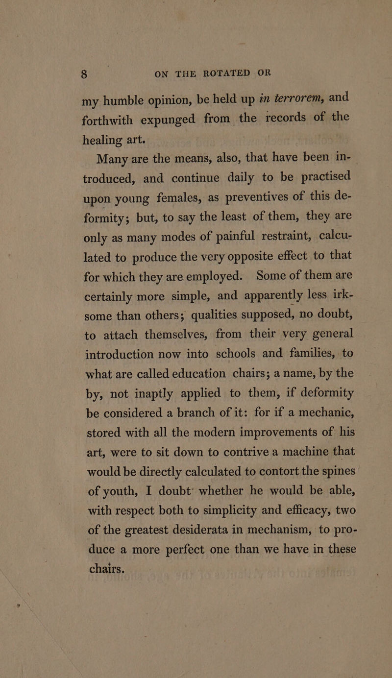 my humble opinion, be held up én derrorem, and forthwith expunged from the records of the healing art. Many are the means, also, that have been in- troduced, and continue daily to be practised upon young females, as preventives of this de- formity ; but, to say the least of them, they are only as many modes of painful restraint, calcu- lated to produce the very opposite effect to that for which they are employed. Some of them are certainly more simple, and apparently less irk- some than others; qualities supposed, no doubt, to attach themselves, from their very general introduction now into schools and families, to what are called education chairs; a name, by the by, not inaptly applied to them, if deformity be considered a branch of it: for if a mechanic, stored with all the modern improvements of his | art, were to sit down to contrive a machine that would be directly calculated to contort the spines of youth, I doubt’ whether he would be able, with respect both to simplicity and efficacy, two of the greatest desiderata in mechanism, to pro- duce a more perfect one than we have in these chairs. |