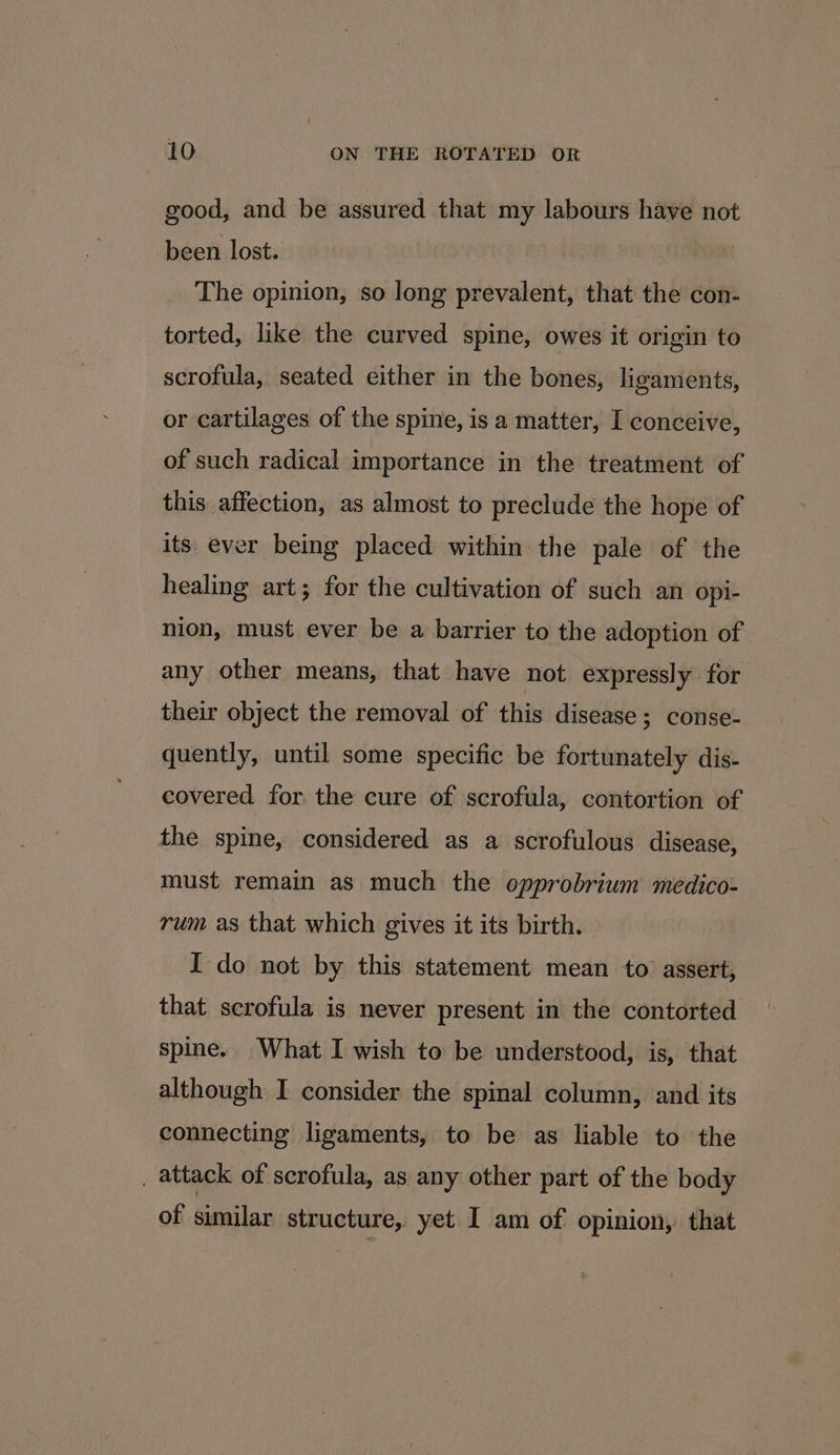good, and be assured that my labours have not been lost. The opinion, so long prevalent, that the con- torted, like the curved spine, owes it origin to scrofula, seated either in the bones, ligaments, or cartilages of the spine, is a matter, I conceive, of such radical importance in the treatment of this affection, as almost to preclude the hope of its ever being placed within the pale of the healing art; for the cultivation of such an opi- nion, must ever be a barrier to the adoption of any other means, that have not expressly for their object the removal of this disease; conse- quently, until some specific be fortunately dis- covered for the cure of scrofula, contortion of the spine, considered as a scrofulous disease, must remain as much the opprobrium medico- rum as that which gives it its birth. I do not by this statement mean to assert, that scrofula is never present in the contorted spine. What I wish to be understood, is, that although I consider the spinal column, and its connecting ligaments, to be as liable to the _ attack of scrofula, as any other part of the body of similar structure, yet I am of opinion, that