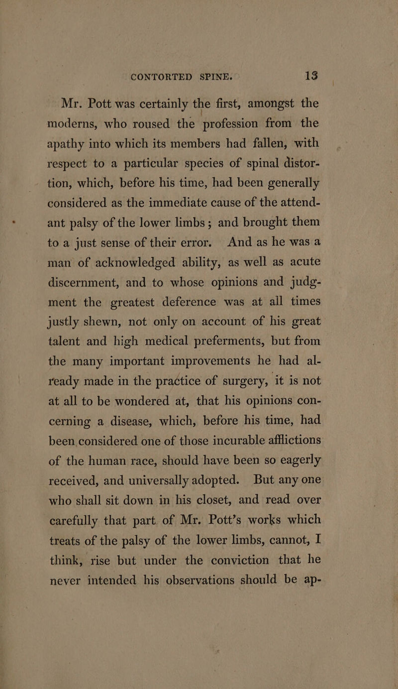 Mr. Pott was certainly the first, amongst the moderns, who roused the Hivéfeatiod from the apathy into which its members had fallen, with respect to a particular species of spinal distor- - tion, which, before his time, had been generally considered as the immediate cause of the attend- ant palsy of the lower limbs; and brought them to a just sense of their error. And as he was a man of acknowledged ability, as well as acute discernment, and to whose opinions and judg- ment the greatest deference was at all times justly shewn, not only on account of his great talent and high medical preferments, but from the many important improvements he had al- ready made in the practice of surgery, it is not at all to be wondered at, that his opinions con- cerning a disease, which, before his time, had been. considered one of those incurable afflictions of the human race, should have been so eagerly received, and universally adopted. But any one who shall sit down in his closet, and read over carefully that part. of Mr. Pott’s works which treats of the palsy of the lower limbs, cannot, I think, rise but under the conviction that he never intended his observations should be ap-