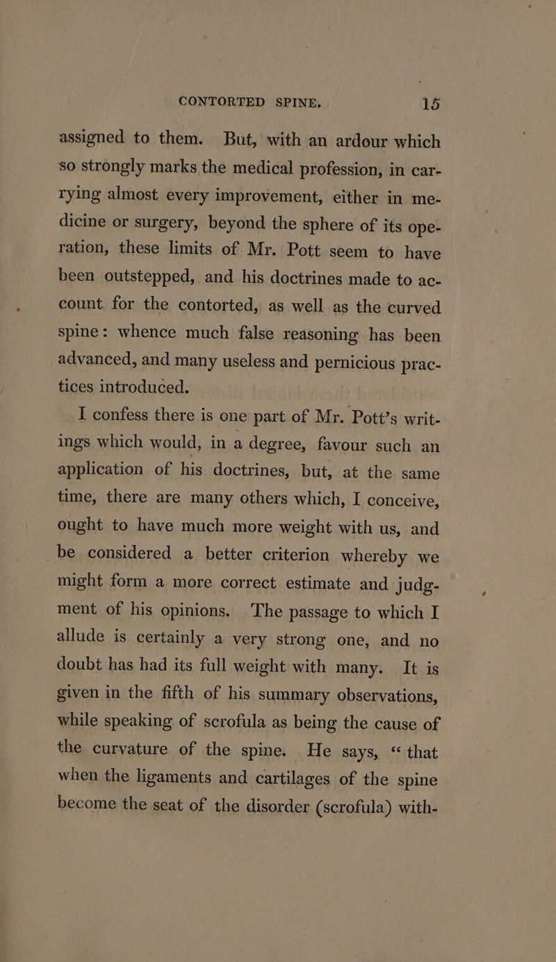 assigned to them. But, with an ardour which so strongly marks the medical profession, in car- rying almost every improvement, either in me- dicine or surgery, beyond the sphere of its ope- ration, these limits of Mr. Pott seem to have been outstepped, and his doctrines made to ac- count for the contorted, as well as the curved spine: whence much false reasoning has been advanced, and many useless and pernicious prac- tices introduced. | I confess there is one part of Mr. Pott’s writ- ings which would, in a degree, favour such an application of his doctrines, but, at the same time, there are many others which, I conceive, ought to have much more weight with us, and _be considered a better criterion whereby we might form a more correct estimate and judg- ment of his opinions. The passage to which I allude is certainly a very strong one, and no doubt has had its full weight with many. It is given in the fifth of his summary observations, while speaking of scrofula as being the cause of the curvature of the spine. He says, “ that when the ligaments and cartilages of the spine become the seat of the disorder (scrofula) with-