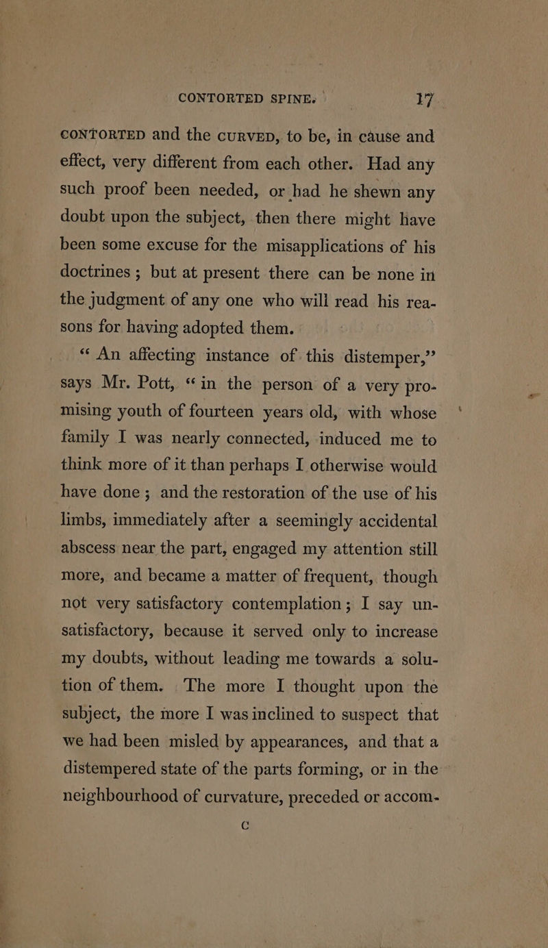 CONTORTED and the curvep, to be, in cause and effect, very different from each other. Had any such proof been needed, or had he shewn any doubt upon the subject, then there might have been some excuse for the misapplications of his doctrines ; but at present there can be none in the judgment of any one who will read his rea- sons for having adopted them. “ An affecting instance of this distemper,’’ says Mr. Pott, “in the person of a very pro- mising youth of fourteen years old, with whose family I was nearly connected, induced me to think more of it than perhaps I otherwise would have done; and the restoration of the use of his limbs, immediately after a seemingly accidental abscess near the part, engaged my attention still more, and became a matter of frequent, though not very satisfactory contemplation; I say un- satisfactory, because it served only to increase my doubts, without leading me towards a solu- tion of them. The more I thought upon the subject, the more I was inclined to suspect that we had been misled by appearances, and that a distempered state of the parts forming, or in the » neighbourhood of curvature, preceded or accom- C