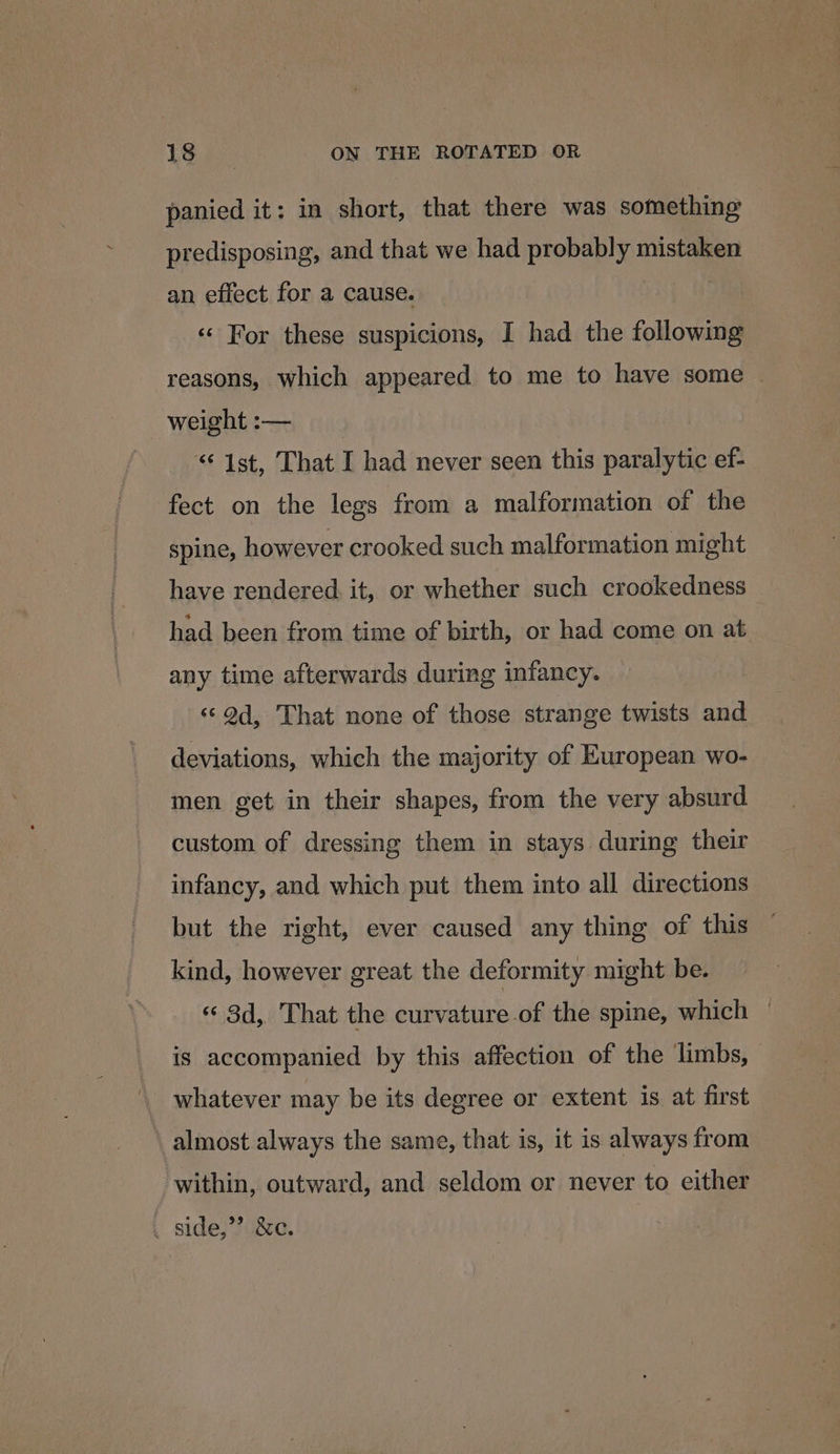 panied it: in short, that there was something predisposing, and that we had probably mistaken an effect for a cause. ! «« For these suspicions, I had the following reasons, which appeared to me to have some — weight :-— “© 1st, That I had never seen this paralytic ef- fect on the legs from a malformation of the spine, however crooked such malformation might have rendered. it, or whether such crookedness had been from time of birth, or had come on at any time afterwards during infancy. «©Od, That none of those strange twists and deviations, which the majority of European wo- men get in their shapes, from the very absurd custom of dressing them in stays during their infancy, and which put them into all directions but the right, ever caused any thing of this kind, however great the deformity might be. «‘ 3d, That the curvature of the spine, which | is accompanied by this affection of the limbs, — whatever may be its degree or extent is at first \ almost always the same, that is, it is always from within, outward, and seldom or never to either _ side,’ &amp;c.