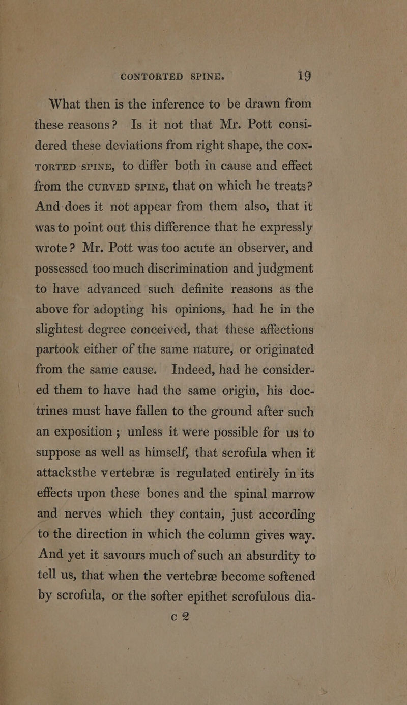 What then is the inference to be drawn from these reasons? Is it not that Mr. Pott consi- dered these deviations from right shape, the con- TORTED SPINE, to differ both in cause and effect from the curvED sPInE, that on which he treats? And-does it not appear from them also, that it was to point out this difference that he expressly wrote? Mr. Pott was too acute an observer, and possessed too much discrimination and judgment to have advanced such definite reasons as the above for adopting his opinions, had he in the slightest degree conceived, that these affections partook either of the same nature, or originated from the same cause. Indeed, had he consider- ed them to have had the same origin, his doc- trines must have fallen to the ground after such an exposition ; unless it were possible for us to suppose as well as himself, that scrofula when it attacksthe vertebrae is regulated entirely in its effects upon these bones and the spinal marrow and nerves which they contain, just according to the direction in which the column gives way. And yet it savours much of such an absurdity to tell us, that when the vertebrae become softened by scrofula, or the softer epithet scrofulous dia- c2
