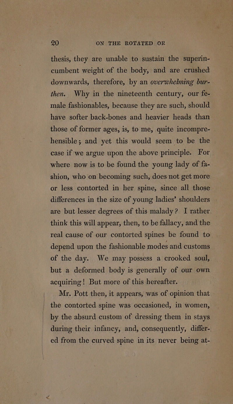 thesis, they are unable to sustain the superin- cumbent weight of the body, and are crushed downwards, therefore, by an overwhelming bur- then. Why in the nineteenth century, our fe- male fashionables, because they are such, should have softer back-bones and heavier heads than those of former ages, is, to me, quite incompre- hensible; and yet this would seem to be the — case if we argue upon the above principle. For where now is to be found the young lady of fa- shion, who on becoming such, does not get more or less contorted in her spine, since all those differences in the size of young ladies’ shoulders are but lesser degrees of this malady? I rather. think this will appear, then, to be fallacy, and the | real cause of our contorted spines be found to depend upon the fashionable modes and customs of the day. We may possess a crooked soul, but a deformed body is generally of our own acquiring! But more of this hereafter. Mr. Pott then, it appears, was of opinion that the contorted spine was occasioned, in women, by the absurd custom of dressing them in stays during their infancy, and, consequently, differ-. ed from the curved spine in its never being at-