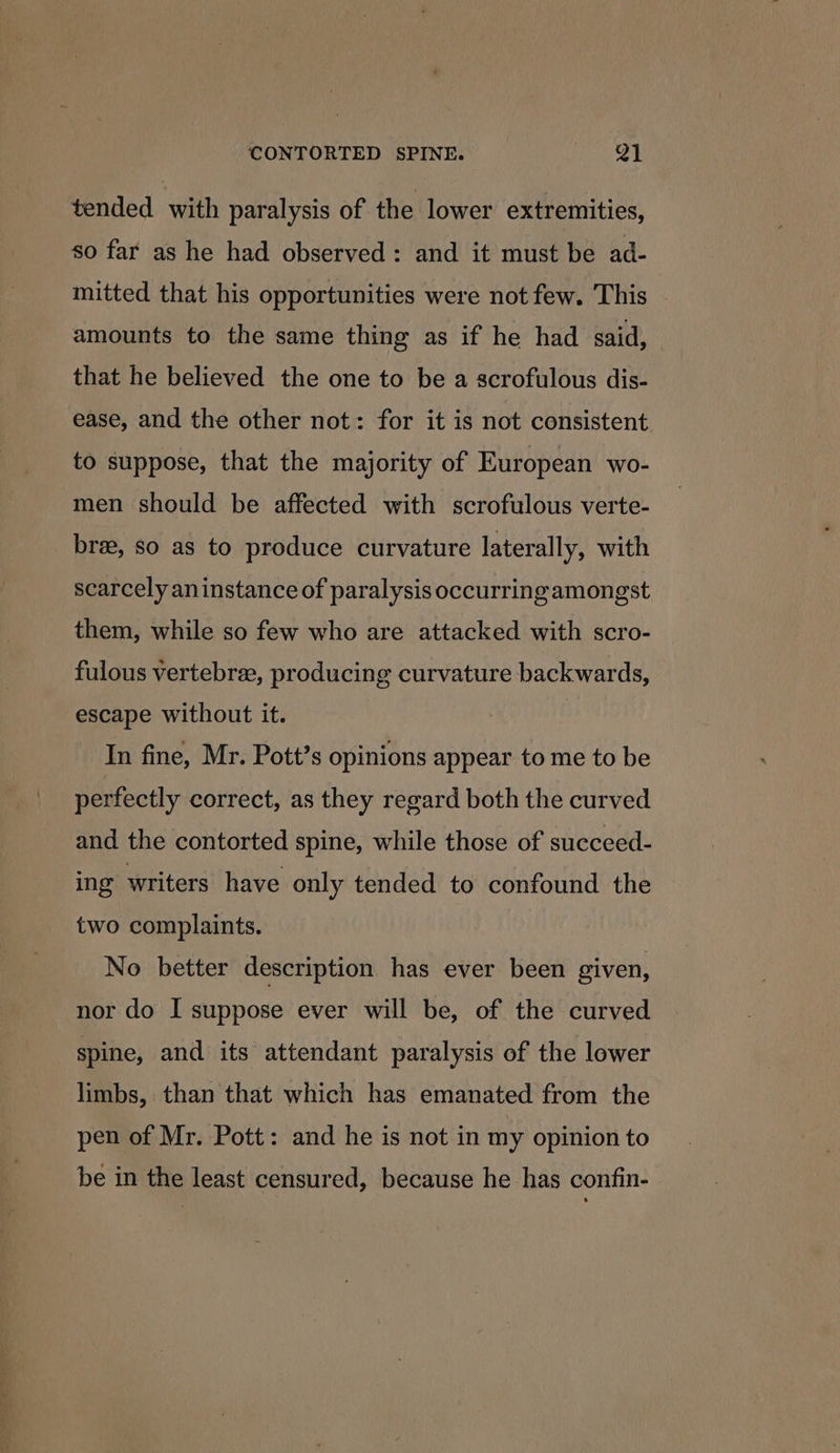 tended with paralysis of the lower extremities, so far as he had observed: and it must be ad- mitted that his opportunities were not few. This amounts to the same thing as if he had said, that he believed the one to be a scrofulous dis- ease, and the other not: for it is not consistent to suppose, that the majority of European wo- men should be affected with scrofulous verte- bree, so as to produce curvature laterally, with scarcely an instance of paralysis occurring amongst them, while so few who are attacked with scro- fulous vertebre, producing curvature backwards, escape without it. In fine, Mr. Pott’s opinions appear to me to be perfectly correct, as they regard both the curved and the contorted spine, while those of succeed- ing writers have only tended to confound the two complaints. No better description has ever been given, nor do I suppose ever will be, of the curved spine, and its attendant paralysis of the lower limbs, than that which has emanated from the pen of Mr. Pott: and he is not in my opinion to be in the least censured, because he has confin-