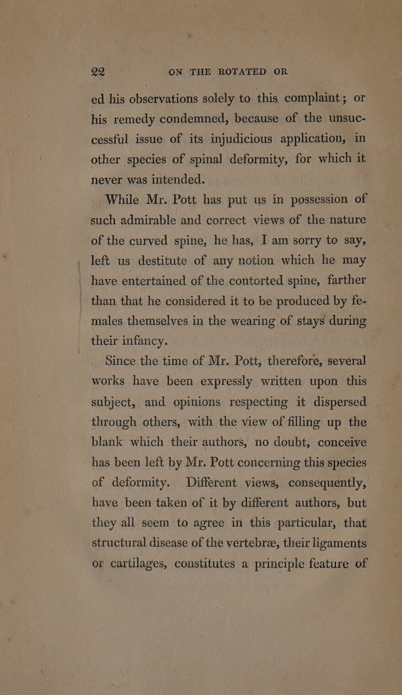 ed his observations solely to this complaint; or his remedy condemned, because of the unsuc- cessful issue of its injudicious application, in other species of spinal deformity, for which it never was intended. While Mr. Pott has put us in possession of such admirable and correct views of the nature of the curved spine, he has, I am sorry to say, left us destitute of any notion which he may have entertained of the contorted spine, farther - than that he considered it to be produced by fe- males themselves in the wearing of stays during their infancy. Since the time of Mr. Pott, therefore, several works have been expressly written upon this subject, and opinions respecting it dispersed through others, with the view of filling up the blank which their authors, no doubt, conceive has been left by Mr. Pott concerning this species of deformity. Different views, consequently, have been taken of it by different authors, but they all seem:to agree in this particular, that structural disease of the vertebre, their ligaments or cartilages, constitutes a principle feature of