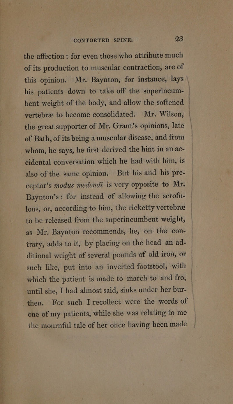 the affection : for even those who attribute much of its production to muscular contraction, are of this opinion. Mr. Baynton, for instance, lays \ his patients down to take off the superincum- | bent weight of the body, and allow the softened | vertebree to become consolidated. Mr. Wilson, | the great supporter of Mr. Grant’s opinions, late | of Bath, of its being a muscular disease, and from _whom, he says, he first derived the hint in an ac- cidental conversation which he had with him, is also of the same opinion. But his and his pre- ceptor’s modus medendi is very opposite to Mr. Baynton’s: for instead of allowing the scrofu- lous, or, according to him, the ricketty vertebree _ to be released from the superincumbent weight, as Mr. Baynton recommends, he, on the con- — trary, adds to it, by placing on the head an ad- — ditional weight of several pounds of old iron, or — such like, put into an inverted footstool, with . which the patient is made to march to and fro, | until she, I had almost said, sinks under her bur- | then. For such I recollect were the words of one of my patients, while she was relating to me the mournful tale of her once having been made