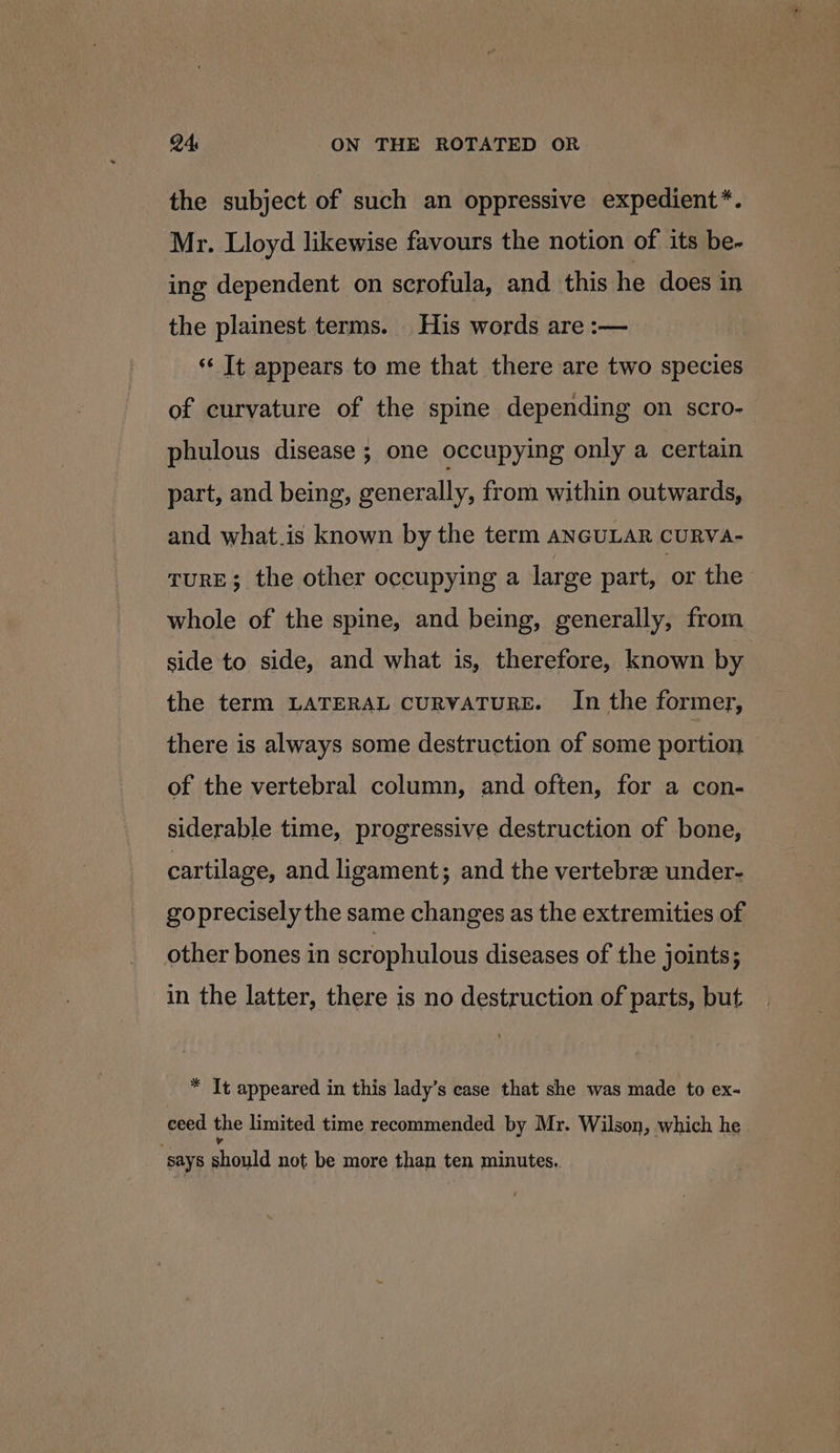 the subject of such an oppressive expedient*. Mr. Lloyd likewise favours the notion of its be- ing dependent on scrofula, and this he does in the plainest terms. His words are :— “ It appears to me that there are two species of curvature of the spine depending on scro- phulous disease ; one occupying only a certain part, and being, generally, from within outwards, and what.is known by the term ANGULAR CURVA- TURE; the other occupying a large part, or the whole of the spine, and being, generally, from side to side, and what is, therefore, known by the term LATERAL cuRVATURE. In the former, there is always some destruction of some portion of the vertebral column, and often, for a con- siderable time, progressive destruction of bone, cartilage, and ligament; and the vertebrae under- goprecisely the same changes as the extremities of other bones in scrophulous diseases of the joints; in the latter, there is no destruction of parts, but * It appeared in this lady’s case that she was made to ex- ceed the limited time recommended by Mr. Wilson, which he “says should not be more than ten minutes..