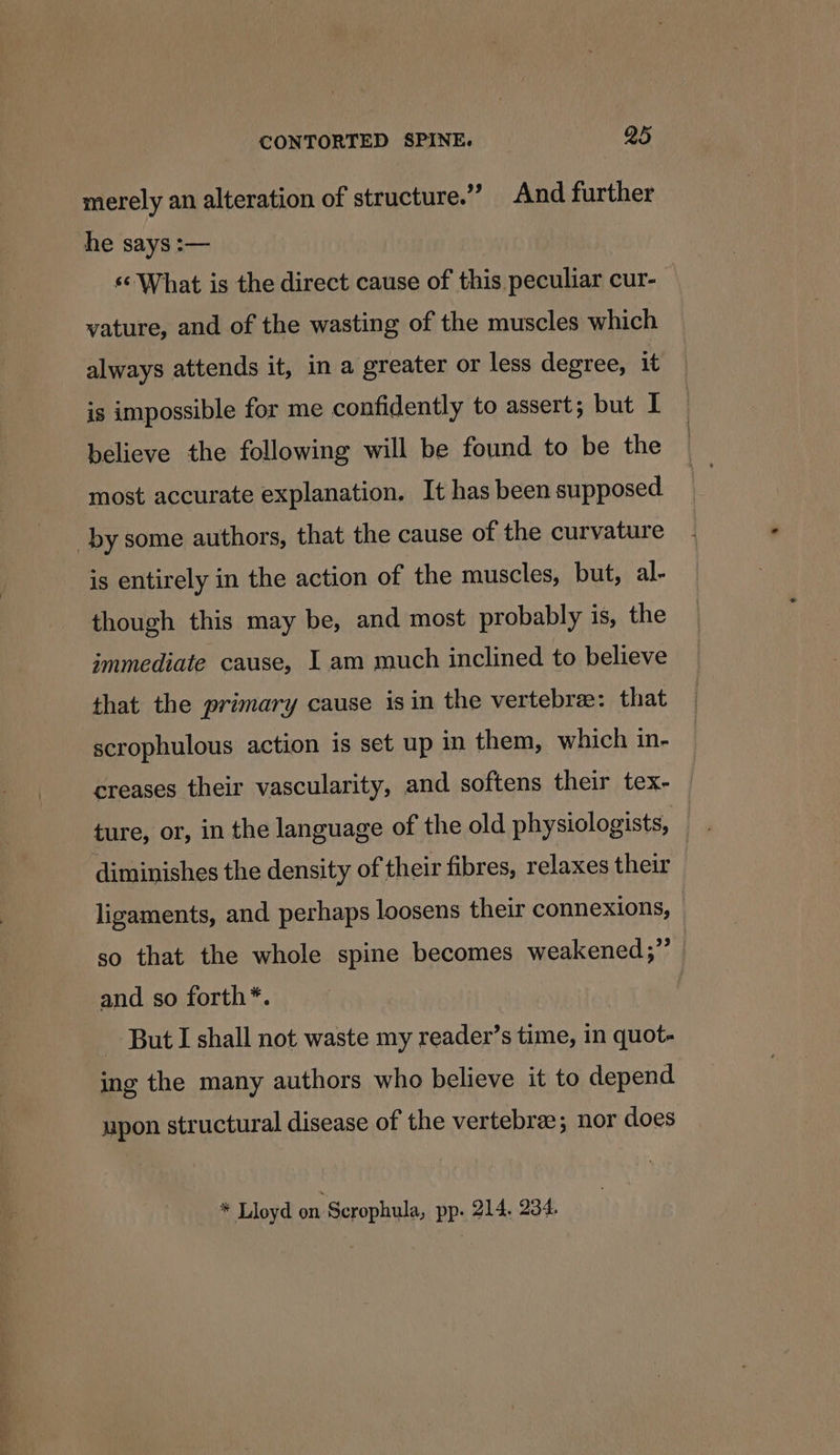 merely an alteration of structure.” And further he says :— «What is the direct cause of this peculiar cur- vature, and of the wasting of the muscles which always attends it, in a greater or less degree, it is impossible for me confidently to assert; but I believe the following will be found to be the most accurate explanation. It has been supposed by some authors, that the cause of the curvature is entirely in the action of the muscles, but, al- though this may be, and most probably is, the immediate cause, I am much inclined to believe that the primary cause isin the vertebre: that scrophulous action is set up in them, which in- creases their vascularity, and softens their tex- — diminishes the density of their fibres, relaxes their ligaments, and perhaps loosens their connexions, so that the whole spine becomes weakened;”’ | and so forth*. But I shall not waste my reader’s time, in quot- ing the many authors who believe it to depend upon structural disease of the vertebrae; nor does * Lloyd on Scrophula, pp. 214, 234.