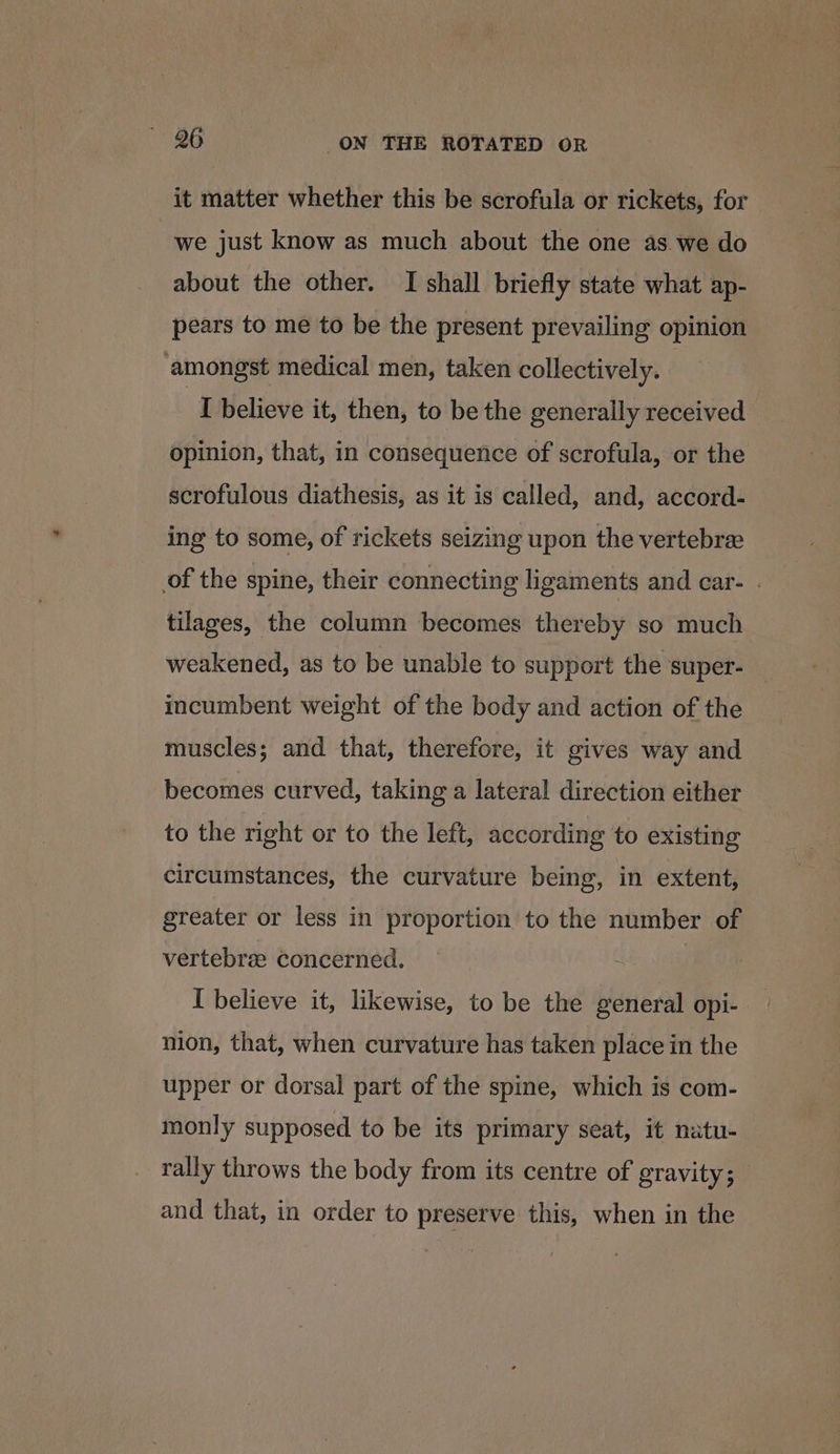 it matter whether this be scrofula or rickets, for we just know as much about the one as we do about the other. I shall briefly state what ap- pears to me to be the present prevailing opinion amongst medical men, taken collectively. | I believe it, then, to be the generally received opinion, that, in consequence of scrofula, or the scrofulous diathesis, as it is called, and, accord- ing to some, of rickets seizing upon the vertebree of the spine, their connecting ligaments and car- . tilages, the column becomes thereby so much weakened, as to be unable to support the super- incumbent weight of the body and action of the muscles; and that, therefore, it gives way and becomes curved, taking a lateral direction either to the right or to the left, according to existing circumstances, the curvature being, in extent, greater or less in proportion to the number of vertebre concerned. I believe it, likewise, to be the general opi- nion, that, when curvature has taken place in the upper or dorsal part of the spine, which is com- monly supposed to be its primary seat, it natu- rally throws the body from its centre of gravity; _ and that, in order to preserve this, when in the