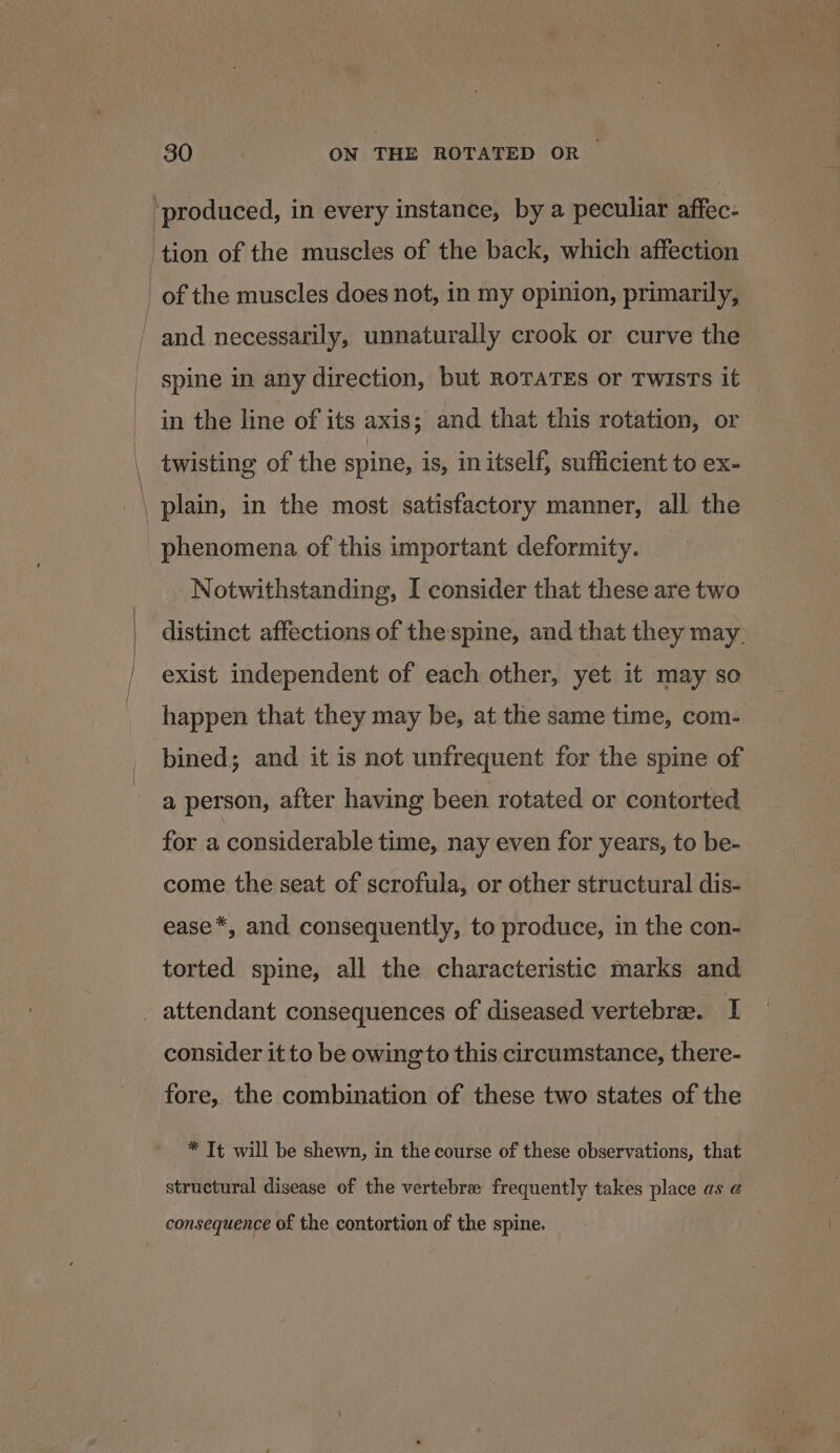 tion of the muscles of the back, which affection and necessarily, unnaturally crook or curve the spine in any direction, but ROTATES or TwisTs it in the line of its axis; and that this rotation, or Notwithstanding, I consider that these are two distinct affections of thespine, and that they may. exist independent of each other, yet it may so happen that they may be, at the same time, com- bined; and it is not unfrequent for the spine of a person, after having been rotated or contorted for a considerable time, nay even for years, to be- come the seat of scrofula, or other structural dis- ease*, and consequently, to produce, in the con- torted spine, all the characteristic marks and consider it to be owing to this circumstance, there- fore, the combination of these two states of the * It will be shewn, in the course of these observations, that structural disease of the vertebra frequently takes place as @ consequence of the contortion of the spine.
