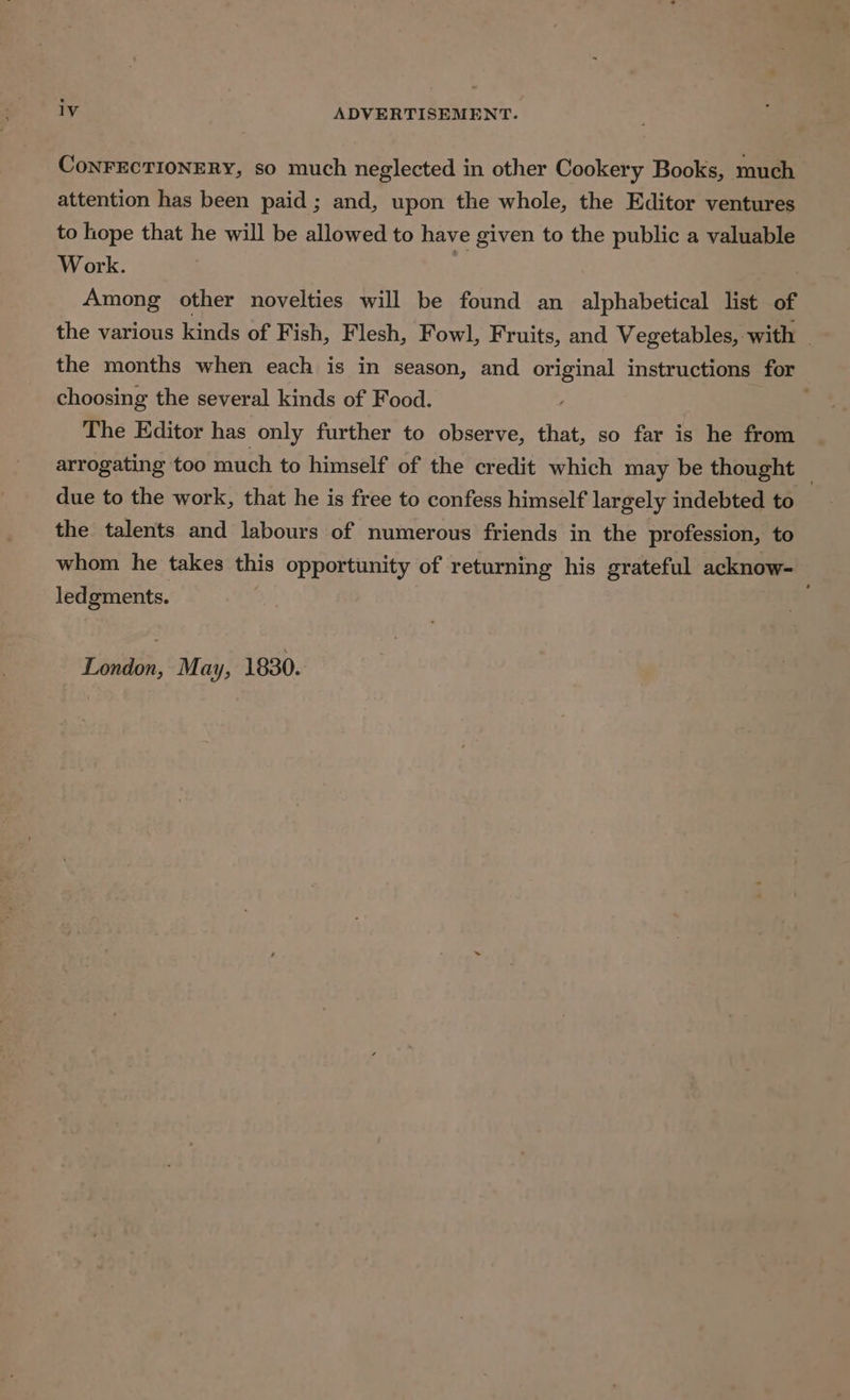CoNFECTIONERY, so much neglected in other Cookery Books, much attention has been paid; and, upon the whole, the Editor ventures to hope that he will be allowed to have given to the public a valuable Work. . Among other novelties will be found an alphabetical list of the various kinds of Fish, Flesh, Fowl, Fruits, and Vegetables, with | the months when each is in season, and original instructions for choosing the several kinds of Food. | The Editor has only further to observe, that, so far is he from arrogating too much to himself of the credit which may be thought — due to the work, that he is free to confess himself largely indebted to the talents and labours of numerous friends in the profession, to whom he takes this opportunity of returning his grateful acknow- ledgments. London, May, 1830.