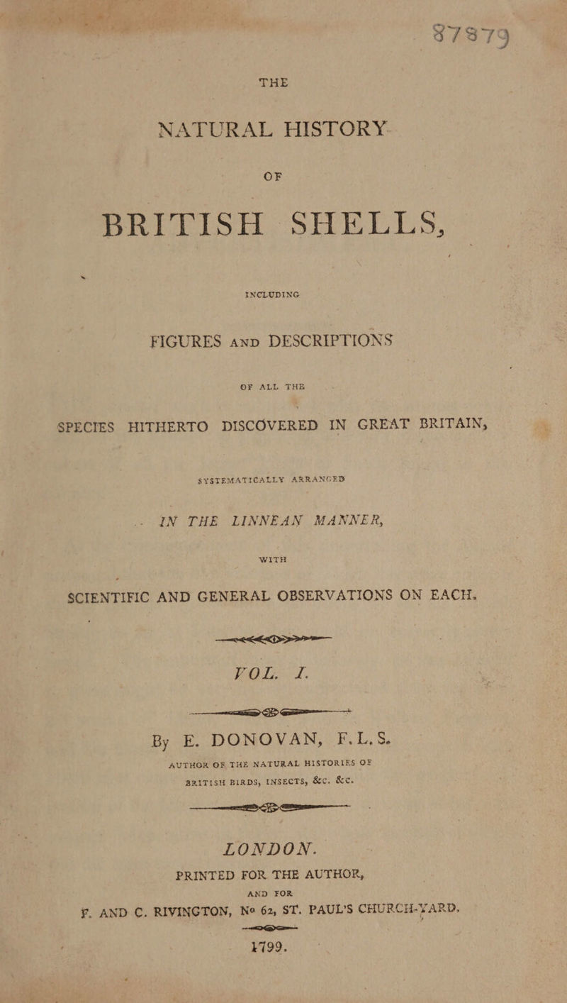 ‘— wee % 87379 THE NATURAL HISTORY: OF BRITISH SHELLS; INCLUDING FIGURES anp DESCRIPTIONS SPECIES HITHERTO DISCOVERED IN GREAT BRITAIN, SYSTEMATICALLY ARRANGED IN THE LINNEAN MANNER, a SCIENTIFIC AND GENERAL OBSERVATIONS ON EACH, OEE VOL. I. aaa Sp Ga By E. DONOVAN, F.L.S. AUTHOR OF THE NATURAL HISTORIES OF BRITISH BIRDS, INSECTS, &amp;c. &amp;c. ee &gt; LONDON. PRINTED FOR THE AUTHOR, AND FOR €. AND C. RIVINGTON, No 62, ST. PAUL'S CHURCH-YARD, ee AN an i 1799.