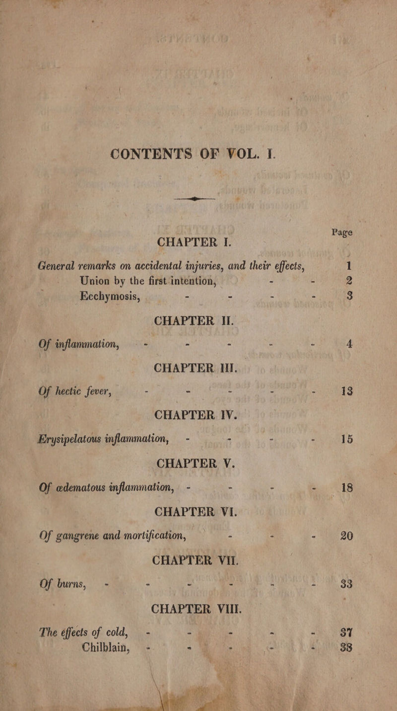 CONTENTS OF VOL. I. Lee . Page ; CHAPTER I. General remarks on accidental injuries, and their effects, 1 | Union by the first intention, » - 2 Ecchymosis, - = A 2 3 CHAPTER II. Of inflammation, 2 - - “ 5 4 _ CHAPTER HI. Of hectic fever, . - - ; : 13 | CHAPTER IV. Erysipelatous inflammation, - . : a4 We CHAPTER V. Of edematous inflammation, - - : - 18 CHAPTER VI. Of gangrene and mortification, : A - 3 20 CHAPTER VII. Of burns, - - a : 33 CHAPTER VIII. The éffects of cold, - i : : Ah. Vey Chilblain, = -. - Bh is re - | 38