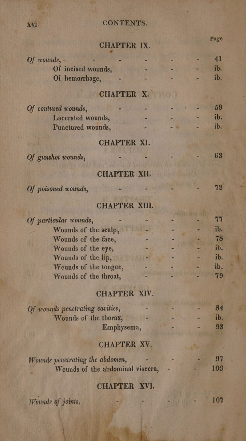| Page CHAPTER. IX. 4 Of wounds, : - - - - Al Of incised wounds, . - ~ ib. Of hemorrhage, - . - ae CHAPTER X. Of contused wounds, ~ - =.) =e Lacerated wounds, - - - ib. Punctured wounds, - - 4 - ib. CHAPTER XI. ) Of gunshot wounds, - : - - 63: : CHAPTER XII. Of poisoned wounds, - as 7 - 12 CHAPTER XII. nity ‘2 a Of particular wounds, = HEE he . a at Wounds of the sealp, - a Wounds of the face, . : - 18 : Wounds of the eye, ~ MMA 0) Wounds of the lip, Fg = Sm Wounds of the tongue, - - - 1b, ia Wounds of the throat, - - - 19 CHAPTER XIV. Of wounds penetrating cavities, - - - 84 Wounds of the thorax, - - -. ie Emphysema, Per ie - 98 CHAPTER XV. “ Wounds penetrating the abdomen, - - - 9% Wounds of the abdominal viscera, - - 103 CHAPTER XVI. | Wounds of joints, We - « - 107