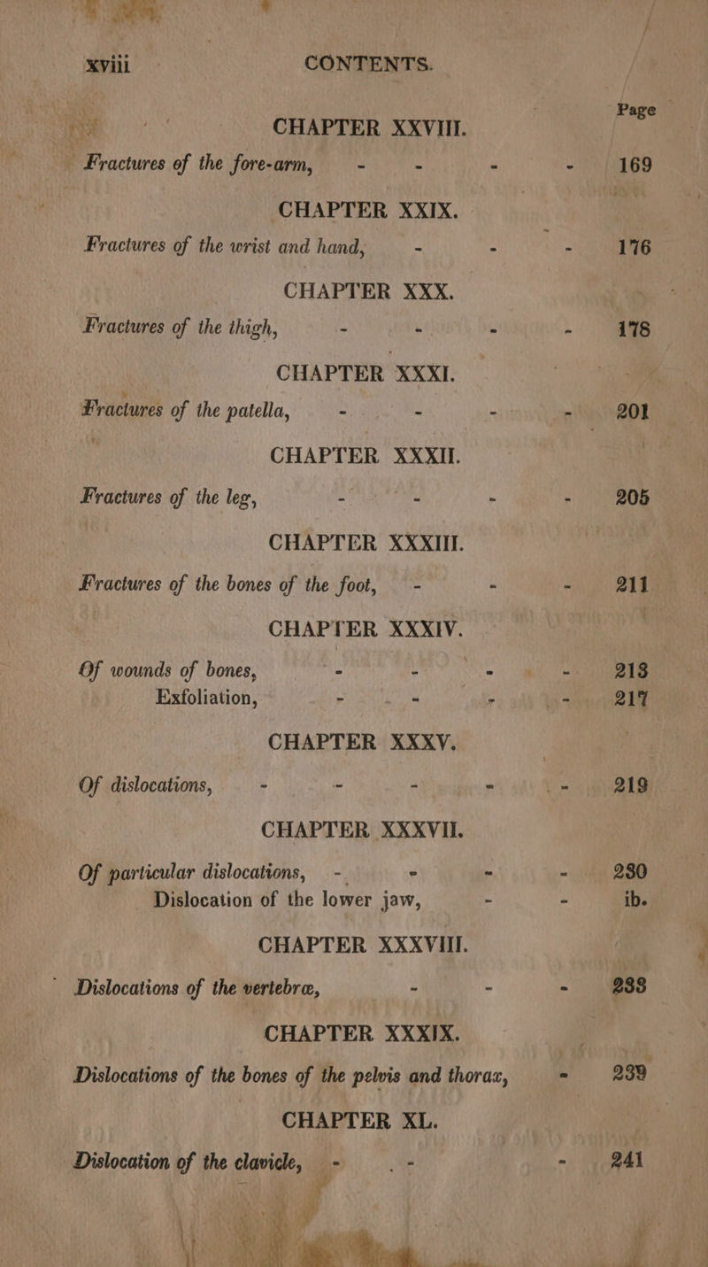 aes Page Baws aS fa CHAPTER XXVIII. - Fractures of the fore-arm, - . - - 169 ‘CHAPTER XXIX. Fer Fractures of the wrist and hand, ~ : : 176 CHAPTER XXX. Fractures of the itagh, ~ - - : 178 CHAPTER XXXI. Fractures of the patella, — - : -ol g BE : CHAPTER XXXII. | Fractures of the leg, m aie se - - 205 | CHAPTER XXXII. Fractures of the bones of the foot, — - - - all | CHAPTER XXXIV. | Of wounds of bones, - - aS 213 Exfoliation, ~ - - os 21% : CHAPTER XXXV. se Of dislocations, - - - - _- 219 CHAPTER XXXVII. | Of particular dislocations, -. - - - 280 Dislocation of the lower jaw, - - ib. CHAPTER XXXVIlI. _ Dislocations of the vertebra, : - - 288 CHAPTER XXXIX. Dislocations of the bones of the pelvis and thoraz, | 939 CHAPTER XL. 3 Dislocation of the clavicle, - - - @Al - . 3 , = s