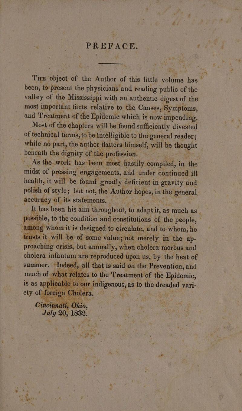 ek tone) PAR EERE A GYR og) THE object of the Author of this little volume has — been, to present the physicians and reading public of the valley of the Mississippi with an authentic digest of the most important facts relative to the Causes, Symptoms, and Treatment of the Epidemic which is now impending. ! Most of the chapters will be found sufficiently divested of technical terms, to bei intelligible to the general reader; while no part, the author flatters himself, will be Seah . beneath the deesity of the profession. As the. work has “been. most hastily compiled, in tis midst of pressing engagements, and under continued ill healih, it will be found greatly deficient in gravity and polish of style; but not, the Author Hoje in in the ee accuracy of its statements, — ‘ Tt has been his aim throughout, to adgptik it, as Stich as. possible, to the condition and constitutions of the people, — ame ng whom it is designed to circulate, and to. ‘whom, he ‘trusts it will be of some value; not merely in the ap- proaching crisis, but annually, ilies cholera morbus and cholera infantum are reproduced upon us, by the heat of summer. Indeed, « all that is said on the Prevention, and wha at relat tes to the Treatment of the Epidemic, plicable to indigenous, as to the e dreaded vari- re holera, a i. ae Ihio, Jaily 20, ae = ¥ ¥