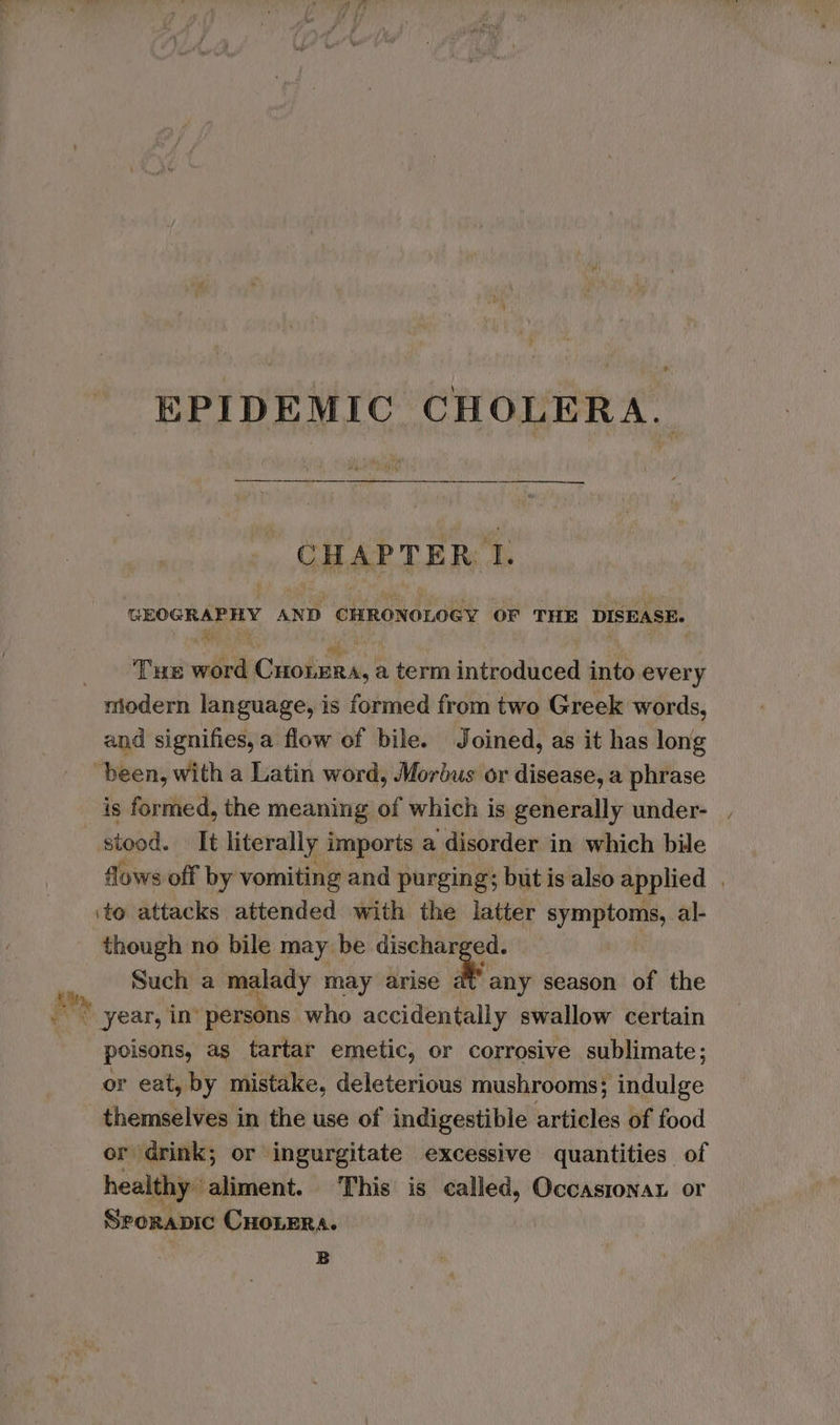 EPIDEMIC CHOLERA. 3 : 1 , ‘ CHAPTER: I. GEOGRAPHY AND CHRONOLOGY OF THE DISEASE. ‘ . * ° a) oF Tue word Croera, a term introduced into every and signifies, a flow of bile. Joined, as it has long is formed, the meaning of which is generally under-_. stood. It literally imports a disorder in which bile flows off by vomiting and purging; but is also applied . ito attacks attended with the latter symptoms, al- though no bile may be oe Such a mgiony may arise at any season of the poisons, as tartar emetic, or corrosive sublimate; or eat, by mistake, deleterious mushrooms; indulge themselves in the use of indigestible articles of food or drink; or ingurgitate excessive quantities of healthy. aliment. This is called, Occasionar or Srorapic CHOLERA. | B