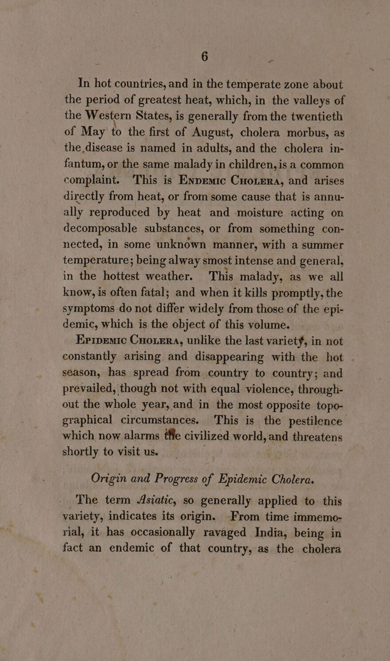 In hot countries, and in the temperate zone about the period of greatest heat, which, in the valleys of the Western States, is generally from the twentieth of May to the first of August, cholera morbus, as the disease is named in adults, and the cholera in- fantum, or the same malady in children, is a common complaint. This is Enpemic Cuorera, and arises directly from heat, or from some cause that is annu- ally reproduced by heat and moisture acting on decomposable substances, or from something con- nected, in some unknown manner, with a summer temperature; being alway smost intense and general, in the hottest weather. This malady, as we all know, is often fatal; and when it kills promptly, the symptoms do not differ widely from those of the epi- demic, which is the object of this volume. Ermemic Cuoxera, unlike the last variety, in not constantly arising and disappearing with the hot - season, has spread from country to country; and prevailed, though not with equal. violence, through- out the whole year,and in the most opposite topo- graphical circumstances. This is the pestilence which now alarms tHe civilized world, and threatens shortly to visit us. Origin and Progress of Epidemic Cholera. The term Asiatic, so generally applied to this variety, indicates its origin. -From time immemo- rial, it. has occasionally ravaged India, being in fact an endemic of that country, as the cholera
