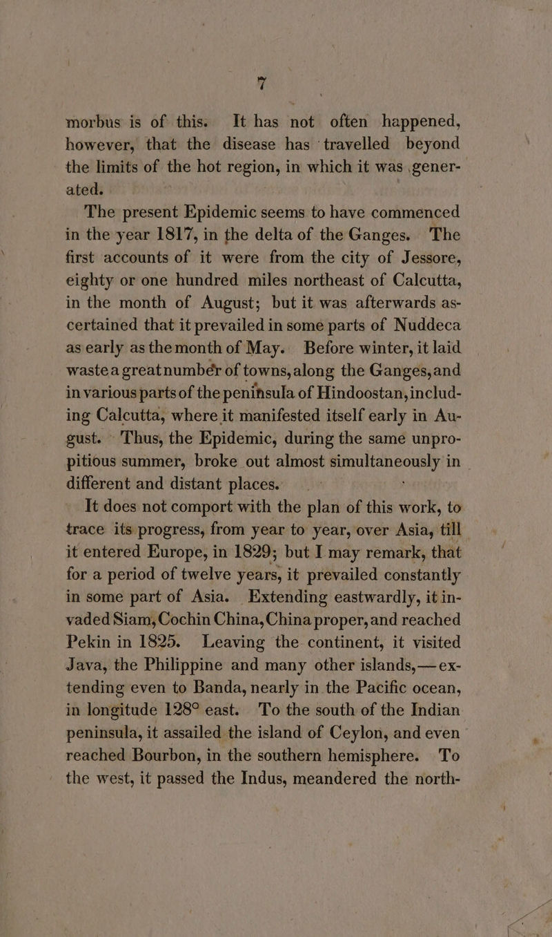 morbus is of this: It has not often happened, however, that the disease has ‘travelled beyond the limits of the hot region, in which it was gener- ated. | The present Epidemic seems to have commenced in the year 1817, in the delta of the Ganges. The first accounts of it were from the city of Jessore, eighty or one hundred miles northeast of Calcutta, in the month of August; but it was afterwards as- certained that it prevailed in some parts of Nuddeca as early asthemonth of May. Before winter, it laid wastea greatnumber of towns, along the Ganges,and in various parts of the peninsula of Hindoostan, includ- ing Calcutta, where it manifested itself early in Au- gust. Thus, the Epidemic, during the same unpro- pitious summer, broke out almost simultaneously in different and distant places. It does not comport with the plan of this work, to trace its progress, from year to year, over Asia, till it entered Europe, in 1829; but I may remark, that for a period of twelve years, it prevailed constantly in some part of Asia. Extending eastwardly, it in- vaded Siam, Cochin China, China proper, and reached Pekin in 1825. Leaving the continent, it visited Java, the Philippine and many other islands,— ex- tending even to Banda, nearly in the Pacific ocean, in longitude 128° east. To the south of the Indian peninsula, it assailed the island of Ceylon, and even reached Bourbon, in the southern hemisphere. To the west, it passed the Indus, meandered the north-