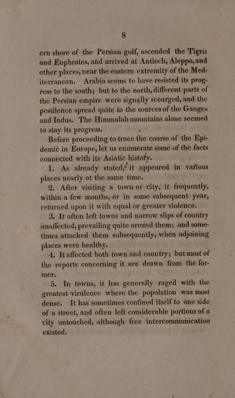 ern shore of the Persian gulf, ascended the Tigris and Euphrates, and arrived at Antioch, Aleppo,and other places, near the eastern extremity of the Med- iterranean. Arabia seems to have resisted its prog- ress to the south; but to the north, different parts of the Persian empire were signally scourged, and the pestilence spread quite to the sources of the Ganges | and Indus. The Himmalah mountains alone seemed to stay its progress. . Before proceeding to trace the course of the Epi demic in Europe, let us enumerate some of the facts connected with its Asiatic histofy. 1. As already. stated, it appeared in vations places nearly at the same time. Q. After visiting a townoor city, it. fahicati, within a few months, or in some subsequent year, returned upon it with equal or greater violence. 3. It often left towns and narrow slips of country unaffected, prevailing quite around them; and some- times attacked them api ete when: si inl places were healthy. — 4, Itaffected both town and doin hs but most of the reports concerning it are drawn from the for- mer. ‘ 5. In towns, it has ene raged with the ereatest virulence where the population was most dense. It has sometimes confined itself to one side of a street, and often left considerable portions of a city untouched, although free apsientnetcte existed. |
