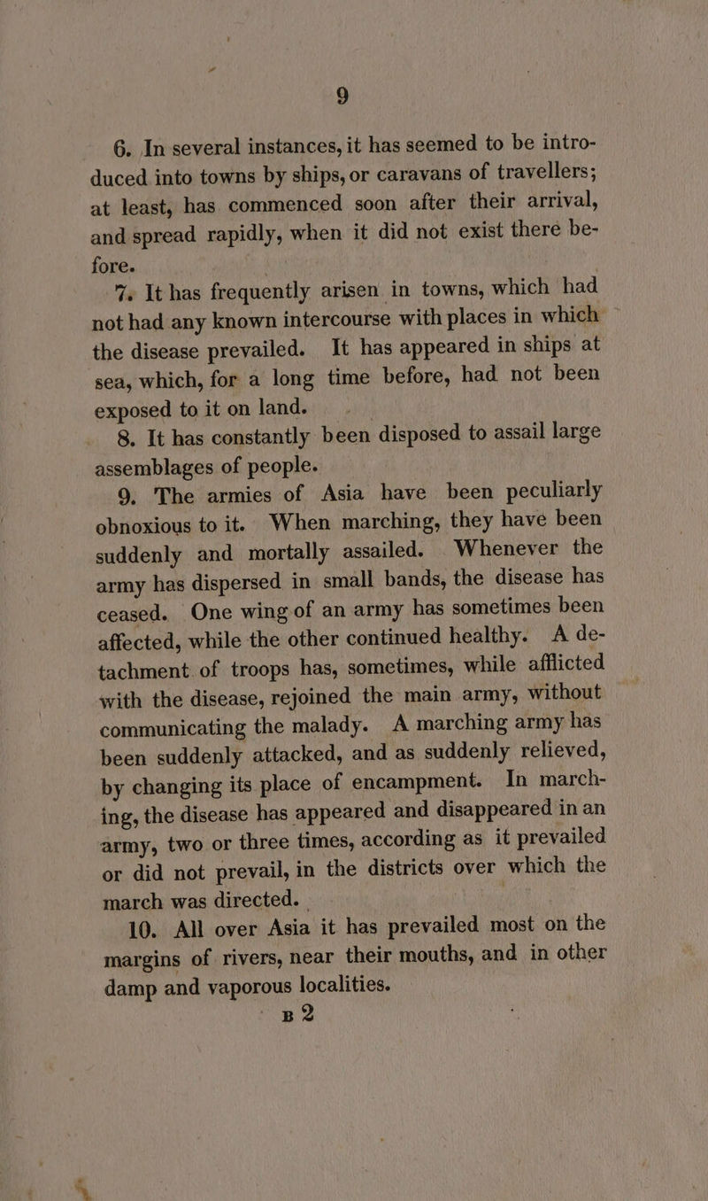 6. In several instances, it has seemed to be intro- duced into towns by ships, or caravans of travellers; at least, has commenced soon after their arrival, and spread rapidly, when it did not exist there be- fore. hey 7. It has frequently arisen in towns, which had not had any known intercourse with places in which the disease prevailed. It has appeared in ships at ‘sea, which, for a long time before, had not been exposed to it on land. | 8, It has constantly been disposed to assail large assemblages of people. 9, The armies of Asia have been peculiarly obnoxious to it. When marching, they have been suddenly and mortally assailed. Whenever the army has dispersed in small bands, the disease has ceased. One wing of an army has sometimes been affected, while the other continued healthy. A de- tachment. of troops has, sometimes, while afflicted with the disease, rejoined the main army, without communicating the malady. A marching army has been suddenly attacked, and as suddenly relieved, by changing its place of encampment. In march- ing, the disease has appeared and disappeared in an army, two or three times, according as it prevailed or did not prevail, in the districts over which the march was directed. _ 10. All over Asia it has prevailed most on the margins of rivers, near their mouths, and in other damp and vaporous localities. ~ pe