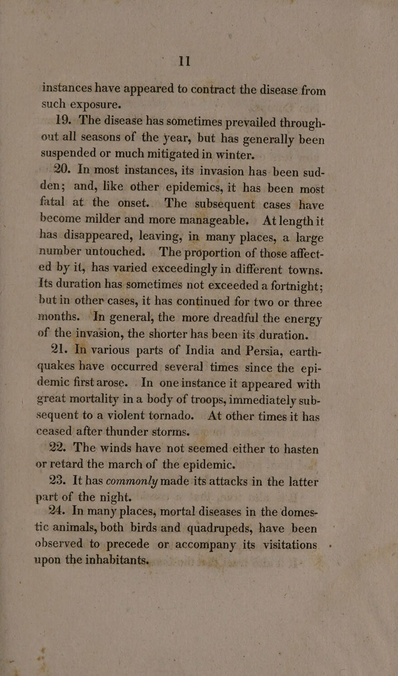 instances have appeared to contract the disease from such exposure. 19. The disease has sometimes prevailed through- out all seasons of the year, but has generally been suspended or much mitigated in winter. 20. In most instances, its invasion has: been sud- den; and, like other epidemics, it has been most fatal at the onset... The subsequent cases have become milder and more manageable, At length it has disappeared, leaving, in many places, a large number untouched. The proportion of those affect- ed by it, has varied exceedingly in different towns. its duration has sometimes not exceeded a fortnight; ‘but in other cases, it has continued for two or three months. In general, the more dreadful the energy of the invasion, the shorter has been its duration. 21. In various parts of India and Persia, earth- quakes have occurred several times since the epi- demic first arose. In one instance it appeared with great mortality in a body of troops, immediately sub- sequent to a violent tornado. At other times it has ceased after thunder storms. | 22. The winds have not seemed either to hasten or retard the march of the epidemic. 23. It has commonly made its attanhaat in the latter part of the night. 24. In many places, mortal diseases in the domes- tic animals, both birds and quadrupeds, have been observed to precede or. neg sco Sh its visitations upon the inhabitants, 3 ig gh |