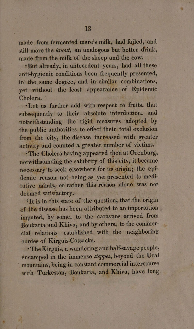 made from fermented mare’s milk, had fajled, and still more the knout, an analogous but better drink, made from the milk of the sheep and the cow. — ‘But already, in antecedent years, had all these anti-hygienic conditions been frequently presented, inthe same degree, and in similar combinations, yet without the least appearance of Epidemic Cholera. © ‘Let us further add: with respect to 5 Fruits, that subsequently to their absolute interdiction, and notwithstanding the rigid measures adopted. by the public authorities to effect their total exclusion from the city, the disease increased with greater activity and counted a gfeater number of victims. ‘The Cholera having appeared then at Orenburg, notwithstanding the salubrity of this city, it became necessary to seek elsewhere for its origin; the epi- demic reason not being as yet presented to medi- tative minds, or rather this reason alone was not deemed satisfactory. ‘It is in this state of the pa that. thot origin of the disease has been attributed to an importation imputed, by some, to the caravans arrived from Boukaria and Khiva, and by others, to the commer- | cial relations established with the iain taeals hordes of Kirguis-Cossacks. ‘The Kirguis, a wandering and ral 9s people, éncamped in the immense steppes, beyond the Ural ' mountains, being in constant commercial intercourse with Turkestan, Boukaria, and Khiva, have long