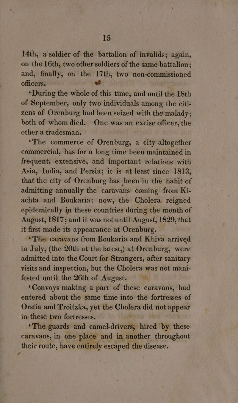 14th, a soldier of the battalion of invalids; again, on the 16th, two other soldiers of the same battalion; and, fimally, on the 17th, two non-commissioned officers. ‘During the whole of this time, and until the 18th of September, only two individuals among the citi- zens of Orenburg had been seized with the malady; both of whom died. One was an excise officer, the other a tradesman. ‘The commerce of Ouiee a city altogether commercial, has for a long time been maintained in frequent, extensive, and important relations with Asia, India, and Persia; it is at least since 1813, that the city of Orenburg has been in the habit of admitting annually the caravans coming from Ki- achta and Boukaria: now, the Cholera reigned epidemically in these countries during the month of August, 1817; and it was not until August, 1829, that it first made its appearance at Orenburg. ‘The caravans from Boukaria and Khiva arrived in July, (the 20th at the latest,) at Orenburg, were admitted into the Court for Strangers, after sanitary visits and inspection, but the Cholera was not mani- fested until the 26th of August. ‘Convoys making a part of these caravans, had entered about the same time into the fortresses of Orstia and Troitzka, yet the tp did not ik Sane in these two fortresses. — ‘The guards and edited vtgallie hired aby these caravans, in one place and in another throughout their route, have entirely escaped the disease.