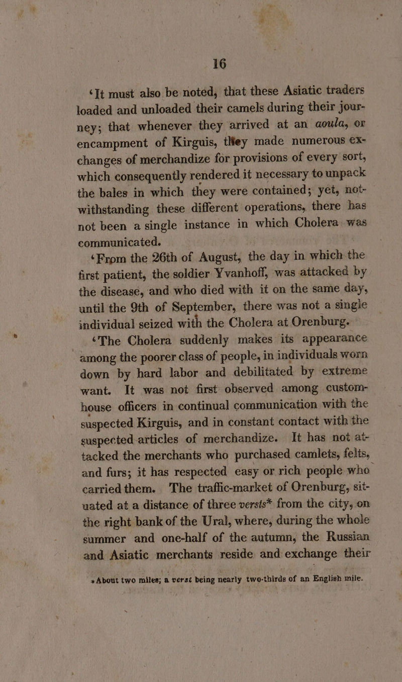 ‘It must also be noted, that these Asiatic traders loaded and unloaded their camels during their jour- ney; that whenever they arrived at an aoula, or encampment of Kirguis, tley made numerous x- changes of merchandize for provisions of every sort, which consequently rendered it necessary to unpack the bales in which they were contained; yet, not- withstanding these different operations, there has not been a single instance in which Cholera was communicated. ss Ie) . ‘From the 26th of August, the day in. which the first patient, the soldier Yvanhoff, was attacked by the disease, and who died with it on the same day, until the 9th of September, there was not a single individual seized with the Cholera at Orenburg. _ €The Cholera suddenly makes’ its appearance among the poorer class of people, in individuals worn down by hard labor and debilitated by extreme want. It was not first observed among custom- house officers in continual communication with the suspected Kirguis, and in constant contact with the suspected articles of merchandize. It has not at- tacked the merchants who purchased camlets, felis, and furs; it has respected easy or rich people who carriedthem. The traffic-market of Orenburg, sit- uated at a distance of three versis* from the city, on the right bank of the Ural, where, during the whole summer and one-half of the autumn, the Russian and Asiatic merchants reside and exchange their + About two miles; a versi being nearly two-thirds of an English mile.