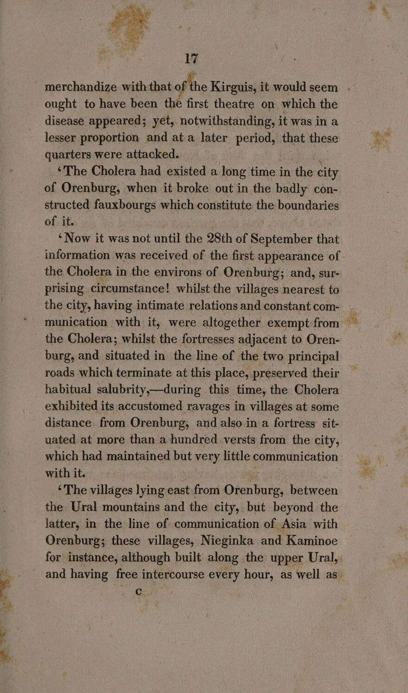 =~ ey : be ought to have been the first theatre on. which the disease appeared; yet, notwithstanding, it was in a lesser proportion and ata later period, that these quarters were attacked. ‘The Cholera had existed a long time in the city of Orenburg, when it broke out in the badly con- structed fauxbourgs which constitute the boundaries of it. ‘Now it was not until the 28th of helena that the Cholera in the environs of Orenburg; and, sur- prising circumstance! whilst the villages nearest to the city, having intimate relations and constant com- the Cholera; whilst the fortresses adjacent to Oren- burg, and situated in the line of the two principal roads which terminate at this place, preserved their habitual salubrity,—during this time, the Cholera exhibited its accustomed ravages in villages at some distance. from Orenburg, and also in a fortress sit- uated at more than a-hundred versts from the city, which had maintained but wery: little communication with it. ‘The villages lying east: from Oiethate betmeen the Ural mountains and the city, but beyond the latter, in the line of communication of Asia with Orenburg; these villages, Nieginka and Kaminoe for instance, although built along the upper Ural, and having free intercourse every hour, as well as Oe, ee Ss a