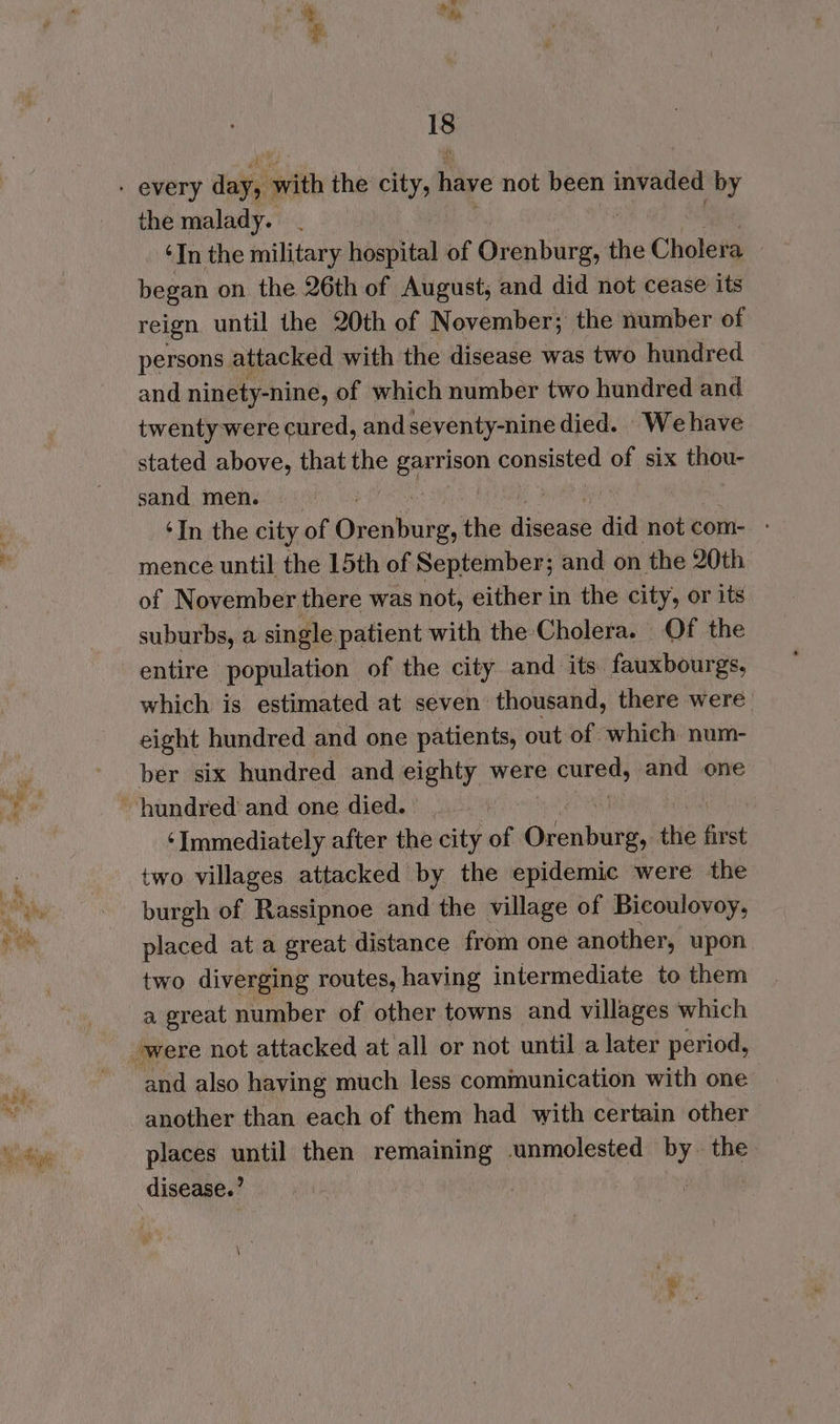 ai mate Ie the malady. | ‘In the military hospital of athe the Cholera began on the 26th of August, and did not cease its reign until the 20th of November; the number of persons attacked with the disease was two hundred and ninety-nine, of which number two hundred and twenty were cured, andseventy-nine died. We have stated above, that ine Baron consisted of six tote sand men. ‘In the city of Diantute, the dense did not com- - mence until the 15th of September; and on the 20th of November there was not, either in the city, or its suburbs, a single patient with the Cholera. Of the entire population of the city and its fauxbourgs, which is estimated at seven thousand, there were. eight hundred and one patients, out of which. num- ber six hundred and eighty were cured; and one ‘Immediately after the city of Odenbies, the Sst two villages attacked by the epidemic were the burgh of Rassipnoe and the village of Bicoulovoy, placed at a great distance from one another, upon. two diverging routes, having intermediate to them a great number of other towns and villages which and also having much less communication with one another than each of them had with certain other places until then remaining unmolested by the disease.’ !