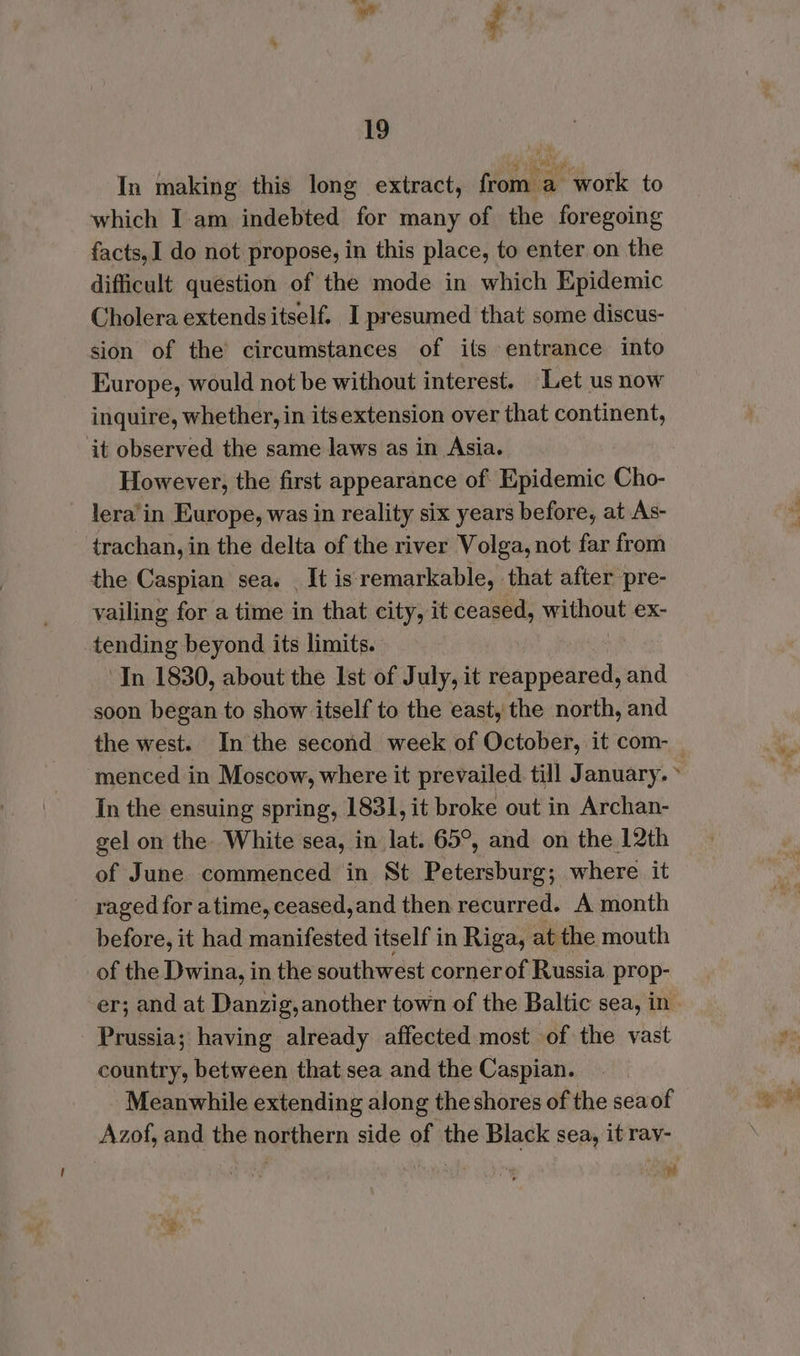 In making this long extract, from a work to which I am indebted for many of the foregoing facts, 1 do not propose, in this place, to enter on the difficult question of the mode in which Epidemic Cholera extendsitself. I presumed that some discus- sion of the’ circumstances of its entrance into Europe, would not be without interest. Let us now inquire, whether, in itsextension over that continent, it observed the same laws as in Asia. However, the first appearance of Epidemic Cho- lera’'in Europe, was in reality six years before, at As- trachan, in the delta of the river Volga, not far from the Caspian sea. It is remarkable, that after pre- vailing for a time in that city, it ceased, without ex- tending beyond its limits. ‘In 1830, about the Ist of July, it reappeared, and soon began to show itself to the east, the north, and the west. In the second week of October, it com- In the ensuing spring, 1831, it broke out in Archan- gel on the White sea, in lat. 65°, and on the 12th of June. commenced in St Petersburg; where it raged for atime, ceased,and then recurred. A month before, it had manifested itself in Riga, at the mouth of the Dwina, in the southwest cornerof Russia prop- Prussia; having already affected most of the vast country, between that sea and the Caspian. ‘Meanwhile extending along the shores of the seaof Azof, and the northern side of the Black sea, it rav- | | #