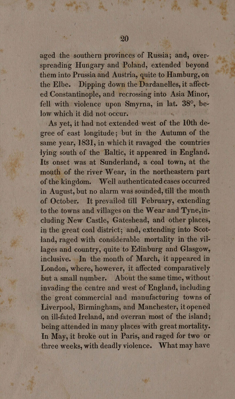 aged the southern provinces of Russia; and, over- spreading Hungary and Poland, extended beyond them into Prussia and Austria, quite to Hamburg, on the Elbe. Dipping down the Dardanelles, it affect- ed Constantinople, and recrossing into. Asia Minor, fell with violence upon sine in lat. 38°, be- low which it did not occur. i As yet, it had not extended west of the 10th de- gree of east longitude; but in the Autumn of the same year, 1831, in which it ravaged the countries Its onset was at Sunderland, a coal town, at the mouth of the river Wear, in the northeastern part of the kingdom. Well authenticated cases occurred in August, but no alarm was sounded, till the month of October. It prevailed till February, extending to the towns and villages on the Wear and Tyne, in- cluding New Castle, Gateshead, and other places, in the great coal district; and, extending into Scot- lages and country, quite to Edinburg and Glasgow, inclusive. In the month of March, it appeared in London, where, however, it affected comparatively invading the centre and west of England, including the great commercial and manufacturing towns of Liverpool, Birmingham, and Manchester, it opened on ill-fated Ireland, and overran most of the island; In May, it broke out in Paris, and raged for two or three weeks, with deadly violence. What may have