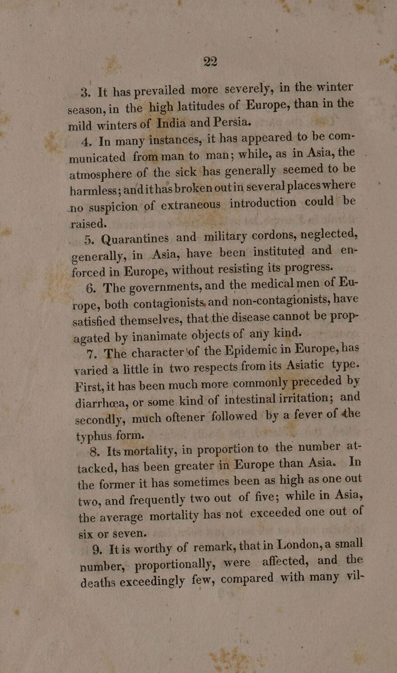 3, It has prevailed more severely, in the winter season, in the high latitudes of Europe, than in the mild winters of India and Persia. wal 4, In many instances, it has appeared to be com- municated from man to man; while, as in Asia, the . atmosphere of the sick has generally seemed to be harmless; andit has broken outin several places where no suspicion of extraneous introduction could ’ be raised. > epee dah ; ‘) 5, Quarantines and military cordons, neglected, generally, in Asia, have been instituted. and en- forced in Europe, without resisting its progress. 6. The governments, and the medical men of Eu- rope, both contagionists, and non-contagionists, have satisfied themselves, that:the disease cannot be prop- agated by inanimate objects of any kind. ~ . The character of the Epidemic in Europe, has varied a little in two respects from its Asiatic type- First, it has been much more commonly preceded by diarrheea, or some kind of intestinal irritation; and secondly, much oftener followed by a fever of the typhus form. - | bye ae Bes 8. Its mortality, in proportion to the number at- tacked, has been greater in Europe than Asia. In the former it has sometimes been as high as one out two, and frequently two out of five; while in Asia, the average mortality has not exceeded one out of sik or seven. | ee PREG | . 9, Itis worthy of remark, that in London, a small number, proportionally, were affected, and the deaths exceedingly few, compared with many vil-