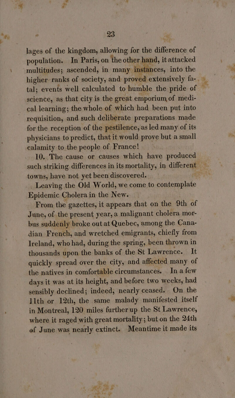 lages of the kingdom, allowing for the difference of population. In Paris, on the other band, it attacked multitudes; ascended, in many instances, into the science, as that city is the great emporium of medi- cal learning; the whole of which had been put into requisition, and such deliberate preparations made for the reception of the pestilence, as led many of its physicians to predict, that it would prove but a small calamity to the people of France! 10. The cause or causes which have produced towns, have not yet been discovered. _ Leaving the Old World, we come to sik Epidemic Cholera in the New. _ From the gazettes, it appears that on the 9th of June, of the present year, a malignant cholera mor- dian French, and wretched emigrants, chiefly from Ireland, who had, during the spring, been thrown in thousands upon the banks of the St Lawrence. It quickly spread over the city, and affected many of the natives in comfortable circumstances. _ In afew days it was at its height, and before two weeks, had sensibly declined; indeed, nearly ceased. On the llth or 12th, the same malady manifested itself in Montreal, 120 miles further up the St Lawrence, where it raged with great mortality; but on the 24th ef June was nearly extinct.. Meantime it made its