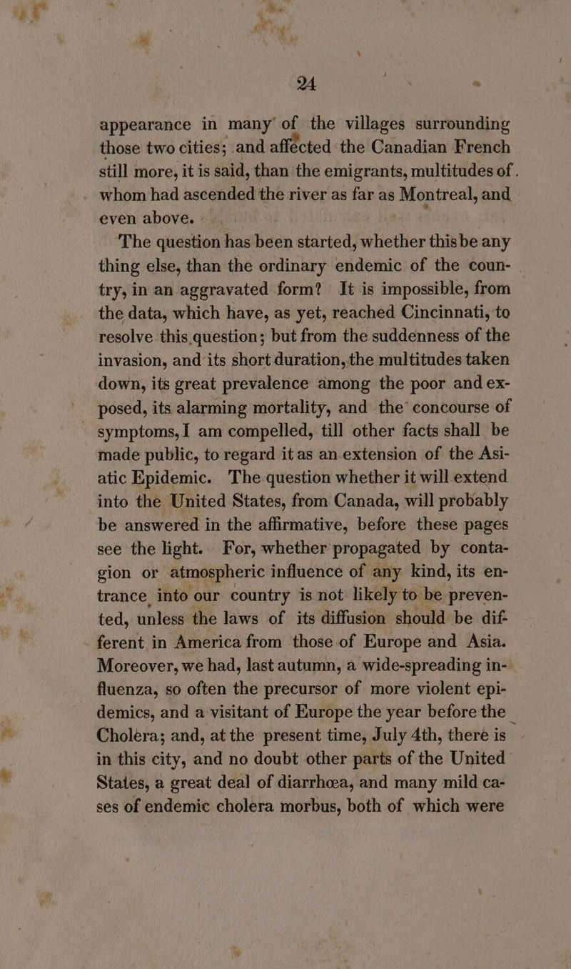 et 94 caer * appearance in many’ of the villages surrounding those two cities; and affected the Canadian French still more, it is said, than the emigrants, multitudes of . even above. ° The question has been started, whether thisbe any thing else, than the ordinary endemic of the coun- try, in an aggravated form? It is impossible, from the data, which have, as yet, reached Cincinnati, to resolve this. question; but from the suddenness of the invasion, and’its short duration, the multitudes taken down, its great prevalence among the poor and ex- posed, its alarming mortality, and the concourse of made public, to regard it as an extension of the Asi- atic Epidemic. The question whether it will extend into the United States, from Canada, will probably be answered i in the affirmative, before these pages see the light. For, whether propagated by conta- gion or atmospheric influence of any kind, its en- trance, into our country is not likely to be preven- ted, unless the laws of its diffusion should be dif ferent in America from those of Europe and Asia. Moreover, we had, last autumn, a wide-spreading in-| fluenza, so often the precursor of more violent epi- demics, and a visitant of Europe the year before the Cholera; and, at the present time, July 4th, there is ; in this city, and no doubt other parts of the United States, a great deal of diarrhoea, and many mild ca- ses of endemic cholera morbus, both of which were