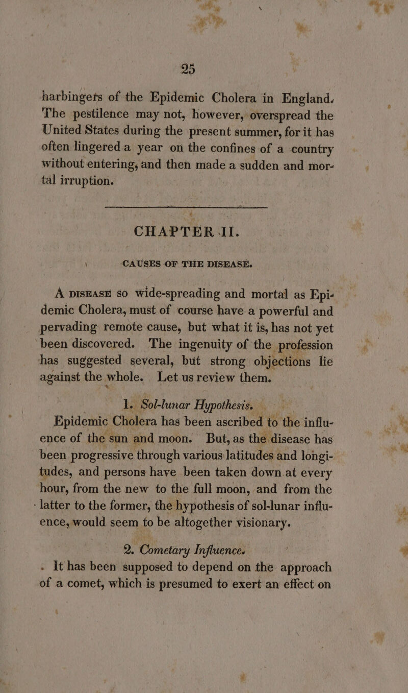 95 harbingets of the Epidemic Cholera in England. The pestilence may not, however, overspread the United States during the present summer, for it has often lingered a year on the confines of a country without entering, and then made a sudden and mor- tal irruption. | a CHAPTER LI. \ CAUSES OF THE DISEASE. A pIsEAsE so wide-spreading and mortal as Epic demic Cholera, must of course have a powerful and pervading remote cause, but what it is, has not yet been discovered. The ingenuity of the profession has suggested several, but strong objections lie against the whole. Let us review them. 1. Sol-lunar Hypothesis, Epidemic Cholera has been ascribed to the influ- been progressive through various latitudes and longi- tudes, and persons have been taken down.at every hour, from the new to the full moon, and from the - latter to the former, the hypothesis of sol-lunar influ- ence, would seem to be altogether visionary. 2. Cometary Influence. - It has been supposed to depend on the approach of a comet, which is presumed to exert an effect on