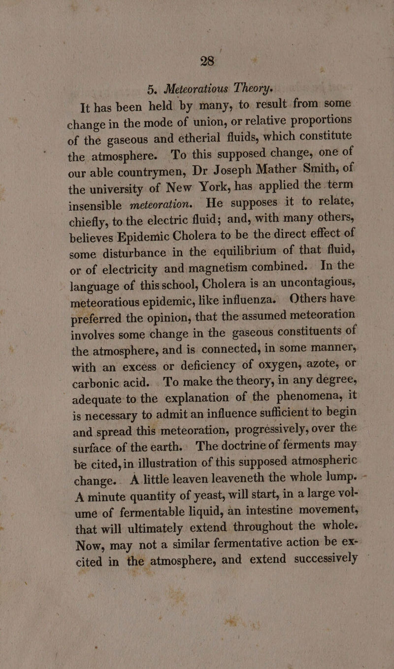 5, Meteoratious Theory. , It has been held by many, to result from some change in the mode of union, or relative proportions of the gaseous and etherial fluids, which constitute the atmosphere. To this supposed change, one of our able countrymen, Dr Joseph Mather Smith, of the university of New York, has applied the term insensible meteoration. He supposes it to relate, chiefly, to the electric fluid; and, with many others, believes Epidemic Cholera to be the direct effect of some disturbance in the equilibrium of that fluid, or of electricity and magnetism combined. In the language of thisschool, Cholera is an uncontagious, meteoratious epidemic, like influenza. Others have preferred the opinion, that the assumed meteoration involves some change in the gaseous constituents of the atmosphere, and is connected, in some manner, with an excess or deficiency of oxygen, azote, or carbonic acid. To make the theory, in any degree, adequate to the explanation of the phenomena, it is necessary to admit an influence sufficient to begin | and spread this meteoration, progressively, over the surface of the earth. The doctrine of ferments may be cited, in illustration of this supposed atmospheric change. A little leaven leaveneth the whole lump. ~ A minute quantity of yeast, will start, in a large vol- ume of fermentable liquid, an intestine movement, that will ultimately extend throughout the whole. Now, may not a similar fermentative action be ex- cited in the atmosphere, and extend successively ©