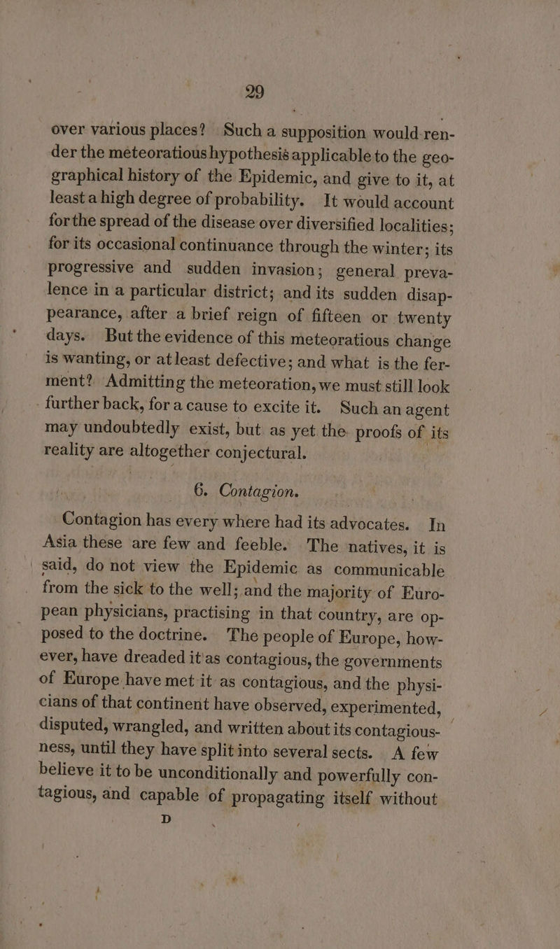 over various places? Such a supposition would-ren- der the meteoratious hypothesis applicable to the geo- graphical history of the Epidemic, and give to it, at least a high degree of probability. It would account forthe spread of the disease over diversified localities; for its occasional continuance through the winter; its progressive and sudden invasion; general preva- lence in a particular district; and its sudden disap- pearance, after a brief reign of fifteen or twenty days. But the evidence of this meteoratious change is wanting, or atleast defective; and what is the fer- ment? Admitting the meteoration, we must still look further back, for a cause to excite it. Such an agent may undoubtedly exist, but. as yet the. proofs of its reality are altogether conjectural. | 6. Contagion. Contagion has every where had its advocates. In Asia these are few and feeble. The natives, it is said, do not view the Epidemic as communicable from the sick to the well; and the majority of Euro- pean physicians, practising in that country, are op- posed to the doctrine. The people of Europe, how- ever, have dreaded it'as contagious, the governments of Europe have met it as contagious, and the physi- cians of that continent have observed, experimented, — disputed, wrangled, and written about its contagious- ness, until they have split into several sects. A few believe it to be unconditionally and powerfully con- tagious, and capable of propagating itself without D '