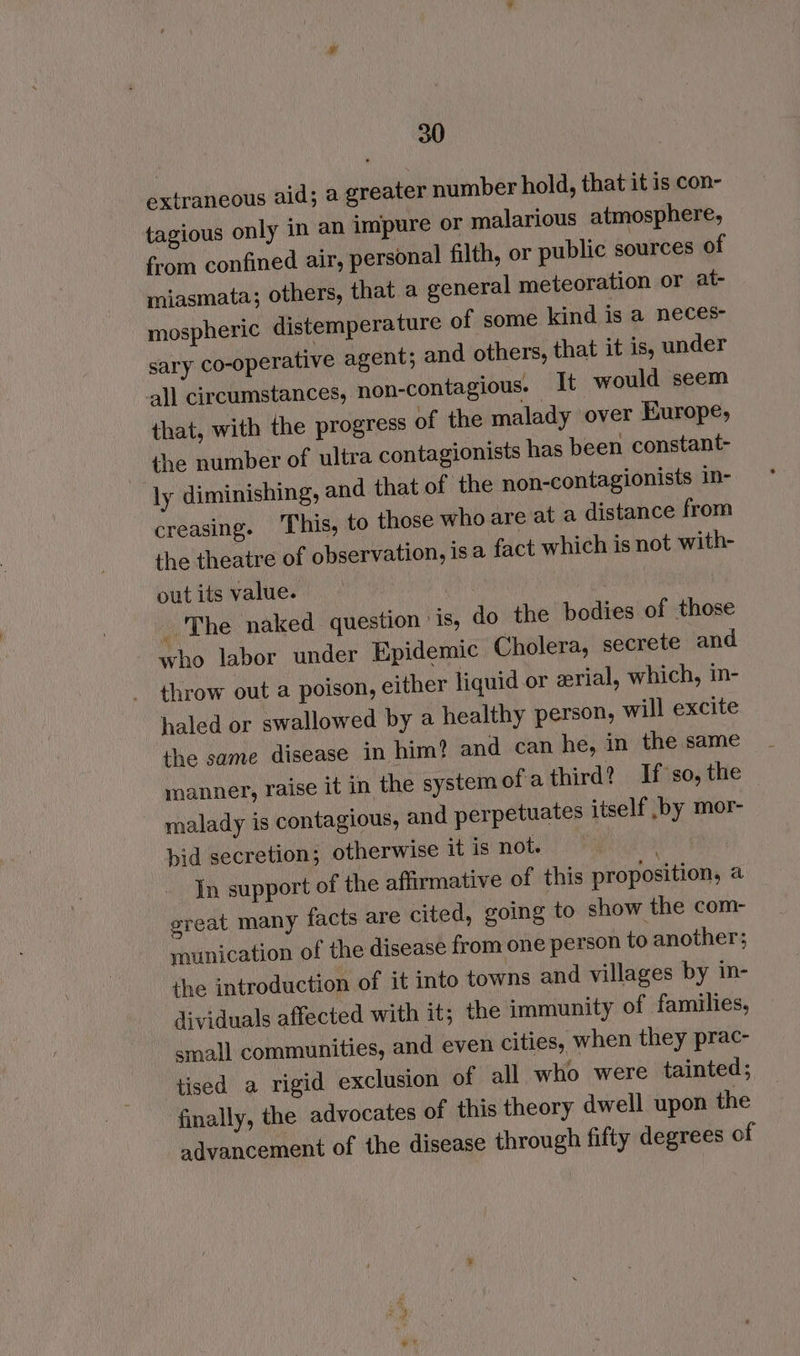 extraneous aid; a greater number hold, that it is con- tagious only in an impure or malarious atmosphere, from confined air, personal filth, or public sources of miasmata; others, that a general meteoration or at- mospheric distemperature of some kind is a neces- sary co-operative agent; and others, that it is, under all circumstances, non-contagious. It would seem that, with the progress of the malady over Europe, the number of ultra contagionists has been constant- ly diminishing, and that of the non-contagionists in- creasing. ‘This, to those who are at a distance from the theatre of observation, isa fact which is not with- out its value. 2 _ The naked question is, do the bodies of those who labor under Epidemic Cholera, secrete and throw out a poison, either liquid or zrial, which, in- haled or swallowed by a healthy person, will excite the same disease in him? and can he, in the same manner, raise it in the system ofathird? If so, the malady is contagious, and perpetuates itself ,by mor- bid secretion; otherwise it is not. In support of the affirmative of this proposition, a great many facts are cited, going to show the com- munication of the disease from one person to another; the introduction of it into towns and villages by in- dividuals affected with it; the immunity of families, small communities, and even cities, when they prac- tised a rigid exclusion of all who were tainted; finally, the advocates of this theory dwell upon the advancement of the disease through fifty degrees of