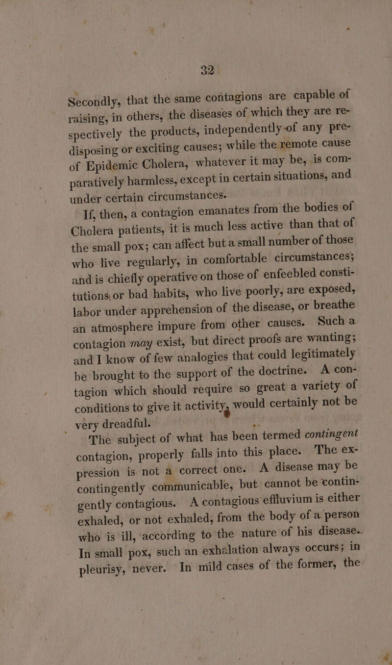 Secondly, that the same contagions are capable of raising, in others, the diseases of which they are re- spectively the products, independently of any pre- disposing or exciting causes; while the remote cause of Epidemic Cholera, whatever it may be, is com- _ paratively harmless, except in certain situations, and under certain circumstances. uh: Tf, then, a contagion emanates from the bodies of Cholera patients, it is much less active than that of the small pox; can affect but a small number of those who live regularly, in comfortable circumstances; and is chiefly operative on those of enfeebled consti- tutions,or bad habits, who live poorly, are exposed, labor under apprehension of the disease, or breathe an atmosphere impure from other causes. Such a contagion may exist, but direct proofs are wanting; and I know of few analogies that could legitimately be brought to the support of the doctrine. A con- tagion which should require so great a variety of conditions to give it activity, would certainly not be _ very dreadful. | ask . The subject of what has been termed contingent _ contagion, properly falls into this place. The ex- pression is not a correct one. A disease may be -contingently communicable, but. cannot be contin- gently contagious. A contagious effluvium is either exhaled, or not exhaled, from the body of a person who is ill, ‘according to the nature of his disease.. In small pox, such an exhalation always occurs; in pleurisy, never. In mild cases of the former, the: