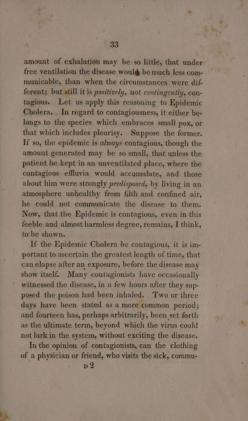 30 amount of exhalation may be so little, that under free ventilation the disease would be much less com- municable, than when the circumstances were dif- ferent; but still it is positively, not contingently, con- tagious. Let us apply this reasoning to Epidemic Cholera. In regard to contagiousness, it either be- longs to the species which embraces small pox, or that which includes pleurisy. Suppose the former. If so, the epidemic is always contagious, though the amount generated may be so small, that unless the patient he kept in an unventilated place, where the contagious effluvia would accumulate, and those about him were strongly predisposed, by living in an atmosphere unhealthy from filth and confined air, he could not communicate the disease to them. Now, that the Epidemic is contagious, even in this feeble and almost harmless degree, remains, I think, to be shown. ! If the Epidemic Cholera be contagious, it is im- portant to ascertain the greatest length of time, that can elapse after an exposure, before the disease may show itself. Many contagionists have occasionally witnessed the disease, in a few hours after they sup- posed the poison had been inhaled. Two or three days have been stated as a more common period; and fourteen has, perhaps arbitrarily, been set forth as the ultimate term, beyond which the virus could not lurk in the system, without exciting the disease. In the opinion of contagionists, can the clothing of a physician or friend, who visits the sick, commu- D2
