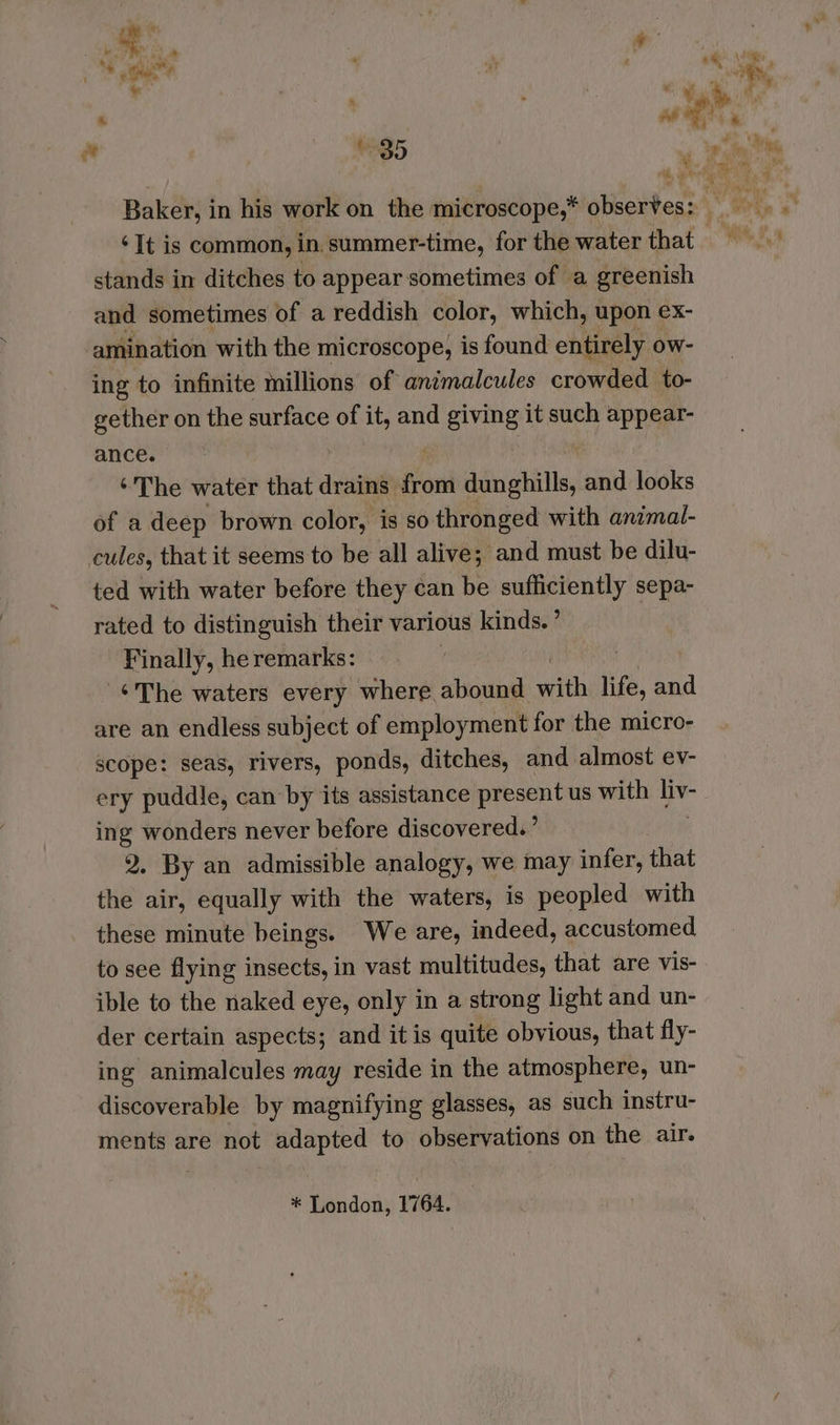 “¥ ¢ 85 stands in ditches to appear sometimes of a greenish and sometimes of a reddish color, which, upon ex- amination with the microscope, is found entirely ow- ing to infinite millions of animalcules crowded to- gether on the surface of it, and giving it such appear- ance. ‘The water that drains: son dunghills, and looks of a deep brown color, is so thronged with animal- cules, that it seems to be all alive; and must be dilu- ted with water before they can be sufficiently sepa- rated to distinguish their various kinds. ’ Finally, he remarks: 3 ¢The waters every where abound with life, and are an endless subject of employment for the micro- scope: seas, rivers, ponds, ditches, and almost ev- ery puddle, can by its assistance present us with a” ing wonders never before discovered.’ 2, By an admissible analogy, we may infer, that the air, equally with the waters, is peopled with these minute beings. We are, indeed, accustomed, to see flying insects, in vast multitudes, that are vis- ible to the naked eye, only in a strong light and un- der certain aspects; and it is quite obvious, that fly- ing animalcules may reside in the atmosphere, un- discoverable by magnifying glasses, as such instru- ments are not adapted to observations on the air. * London, 1764.