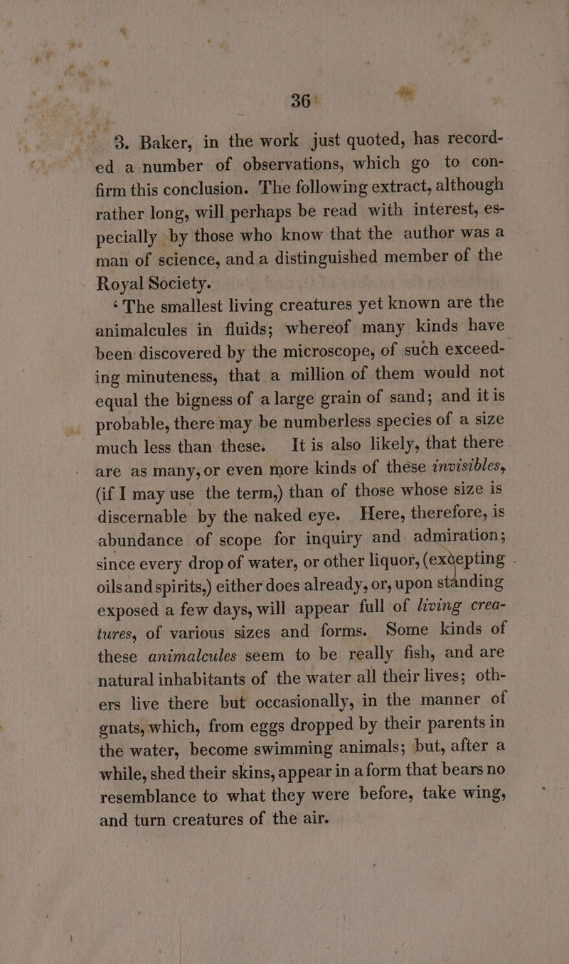 36° * 8, Baker, in the work just quoted, has record-. ed a number of observations, which go to con-— firm this conclusion. The following extract, although rather long, will perhaps be read with interest, es- pecially \by those who know that the author was a man of science, anda distinguished member of the Royal Society. ‘The smallest living creatures yet known are the animalcules in fluids; whereof many kinds have been discovered by the microscope, of such exceed- ing minuteness, that a million of them would not equal the bigness of a large grain of sand; and itis probable, there may be numberless species of a size much less than these. It is also likely, that there are as many, or even more kinds of these invisibles, (if I may use the term,) than of those whose size is discernable by the naked eye. Here, therefore, is abundance of scope for inquiry and admiration ; since every drop of water, or other liquor, (exdepting oilsand spirits,) either does already, or, upon st nding exposed a few days, will appear full of living crea- tures, of various sizes and forms. Some kinds of these animalcules seem to be really fish, and are natural inhabitants of the water all their lives; oth- ers live there but occasionally, in the manner of gnats, which, from eggs dropped by their parents in the water, become swimming animals; but, after a while, shed their skins, appear in aform that bears no resemblance to what they were before, take wing, and turn creatures of the air.
