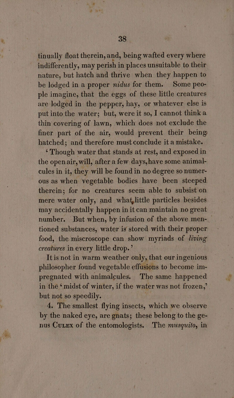 tinually float therein, and, being wafted every where indifferently, may perish in places unsuitable to their nature, but hatch and thrive when they happen to be lodged in a proper nidus for them. Some peo- ple imagine, that the eggs of these little creatures are lodged in the pepper, hay, or whatever else is put into the water; but, were it so, I cannot think a thin covering of lawn, which does not exclude the finer part of the air, would prevent their being hatched; and therefore must conclude it a mistake. Though water that stands at rest, and exposed in the openair, will, after a few days, have some animal- cules in it, they will be found in no degree so numer- ous as when vegetable bodies have been steeped therein; for no creatures seem able to subsist on mere water only, and what,little particles besides may accidentally happen in it can maintain no great number. But when, by infusion of the above men- tioned substances, water is stored with their proper food, the miscroscope can show myriads of living creatures in every little drop.’ It is not in warm weather only, that our ingenious philosopher found vegetable effusions to become im- pregnated with animalcules. The same happened in thé ‘ midst of winter, if the water was not gBieae | but not so speedily. 4. The smallest flying insects, which we observe by the naked eye, are gnats; these belong to the ge- nus Cunex of the entomologists. The musquito, in