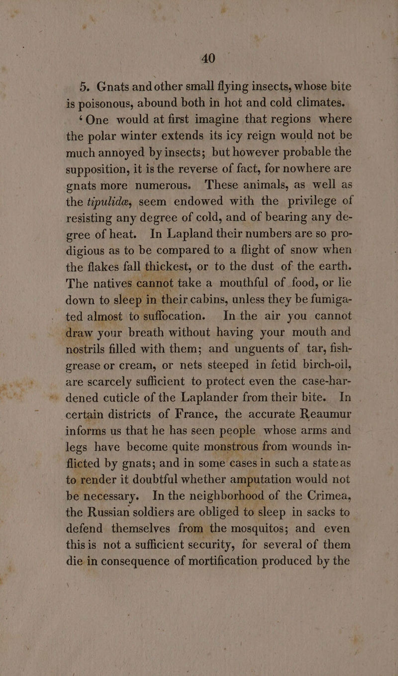 5. Gnats and other small flying insects, whose bite is poisonous, abound both in hot and cold climates. ‘One would at first imagine that regions where the polar winter extends its icy reign would not be much annoyed by insects; but however probable the supposition, it is the reverse of fact, for nowhere are gnats more numerous. These animals, as well as the tipulide, seem endowed with the privilege of resisting any degree of cold, and of bearing any de- gree of heat. In Lapland their numbers are so pro- digious as to be compared to a flight of snow when the flakes fall thickest, or to the dust of. the earth. The natives. cannot take a mouthful of food, or lie down to sleep i in their cabins, unless they be furniga- ted almost to suffocation. In the air you cannot draw your breath without having your mouth and nostrils filled with them; and unguents of tar, fish- grease or cream, or nets steeped in fetid birch-oil, are scarcely sufficient to protect even the case-har- certain districts of France, the accurate Reaumur informs us that he has seen people whose arms and legs have become quite monstrous from wounds in- flicted by gnats; and in some cases in such a stateas to render it doubtful whether amputation would not be necessary. In the neighborhood of the Crimea, the Russian soldiers are obliged to sleep in sacks to defend themselves from the mosquitos; and even thisis not a sufficient security, for several of them die in consequence of mortification produced by the