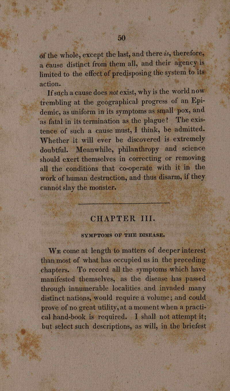 | . a i i ‘ wh ' : ; : ee  of tas vifiolb: except | the last, und there is,” winpoialea | a Cause distinct from them all, and their agency is _ limited to the effe redisposing the ate to te a action. _ | : me ‘as es a ‘ Ifsucha cause Sao basi exist, why’ is ie eel nows . 7a eae SARS demic, as uniform in its symptoms as Sit all’ pox, and tence of such a. cause must, I think, be admitted. Whether it will ever be discovered is extremely doubtful. © “Meanwhile, philanth ‘opy and science should exert themselves in correcting or removing al Nba conditions thap nd ie with it in. the We is ia iongiln a nation ‘of feepedl i than most of what has occupied us in the pr manifested themselves, - as the disease has. through innumerable. localities and inva ed m Bd a cal hand-book. is” Suite de but select. such descriptions, as will, a