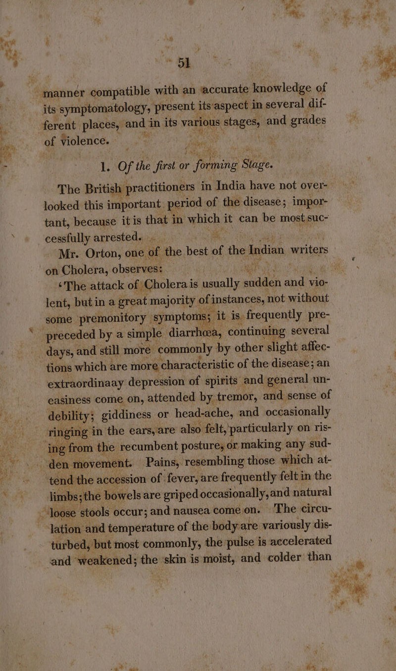 ny ae ’ i) | , ’ : manner compatible with an ‘accurate knowledge of its symptomatology, present its aspect in several dif- x ferent. places, andi in its various esac Sey and grades a of violence. os a oa LL Of the first or mi toate ee The British: practitioners in India have not over- looked this important. period . of the disease ; impor- tant, because it is that i in which it can be most,suc- cessfully arrested... i Mr. Orton, one. iif the hoe of the Indian, writers on Cholera, observes: os mite yt “4 ‘The attack of Cholera i is usually sudden dod vio- lent, butin a great majority o of instances, not without some premonitory | symptoms; rab is, frequently pre- preceded by a simple diaries continuing several _ days, and still more commonly by other slight affec- tions which < are more characteristic of the disease; an extraordinaay depression of spirits and general un- easiness come on, attended by tremor, and sense of ess debility; giddiness or head-ache, and occasionally vies ringing in the ears, are also felt, particularly on ris- abs ‘ing from the recumbent posture, or making any sud- den movement. Pains, resembling those which at- ‘tend the accession of fever, are frequently felt in the limbs; the bowels are griped occasionally sand natural loose stools occur; and nausea come.on. The circu- lation and temperature of the body are variously dis- turbed, but most commonly, the pulse is accelerated and ‘weakened; the ‘skin is moist, and colder’ than