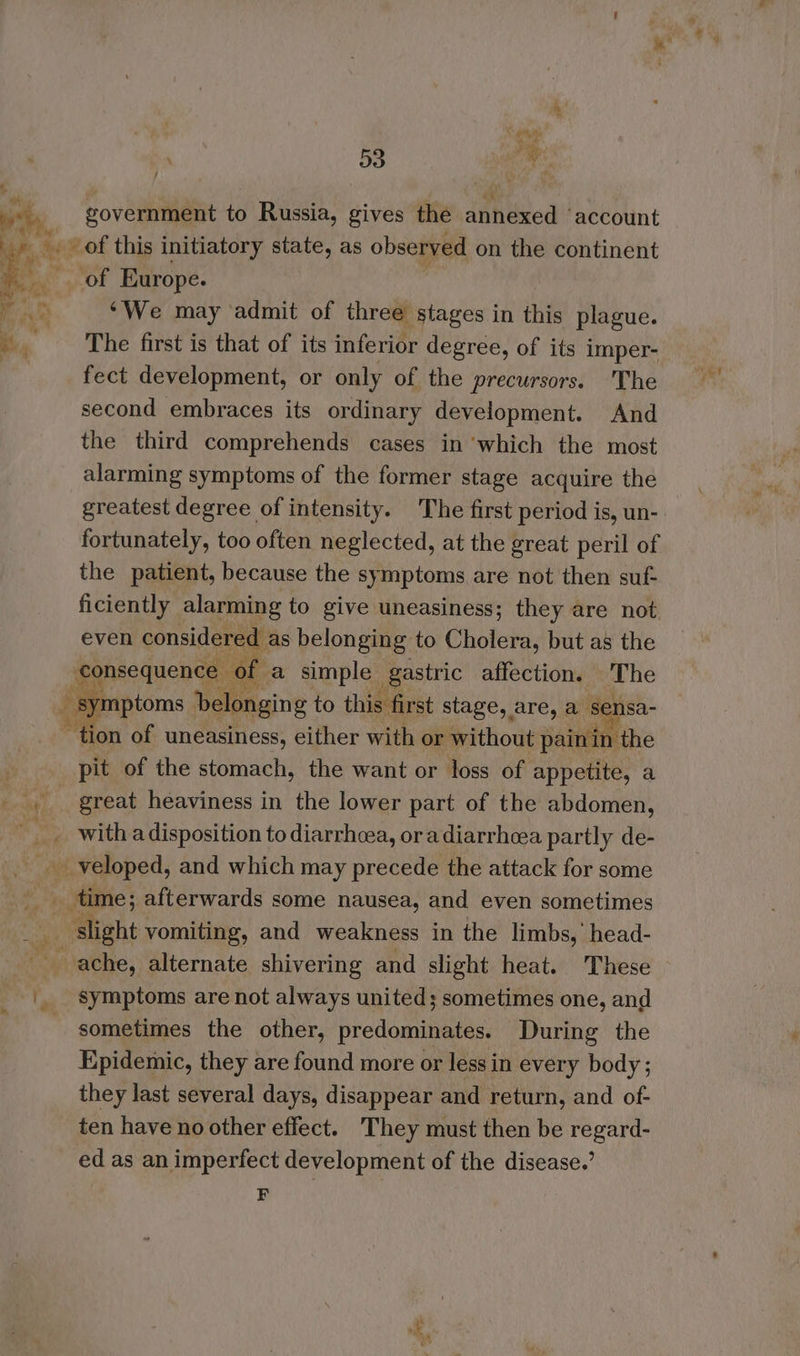 a government to Russia, gives the annexed ‘account ‘We may admit of three stages in this plague. The first is that of its inferior degree, of its imper- fect development, or only of the precursors. 'The second embraces its ordinary development. And the third comprehends cases in ‘which the most alarming symptoms of the former stage acquire the greatest degree of intensity. The first period is, un- fortunately, too often neglected, at the great peril of the patient, because the symptoms are not then suf- ficiently alarming to give uneasiness; they are not even considered as belonging to Cholera, but as the 8 symptoms elaine to this first stage, are, a sensa- ion of uneasiness, either with or without pain in the pit of the stomach, the want or loss of appetite, a great heaviness in the lower part of the abdomen, symptoms are not always united; sometimes one, and sometimes the other, predominates. During the Epidemic, they are found more or less in every body ; they last several days, disappear and return, and of- ten have no other effect. They must then be regard- ed as an imperfect development of the disease.’ F